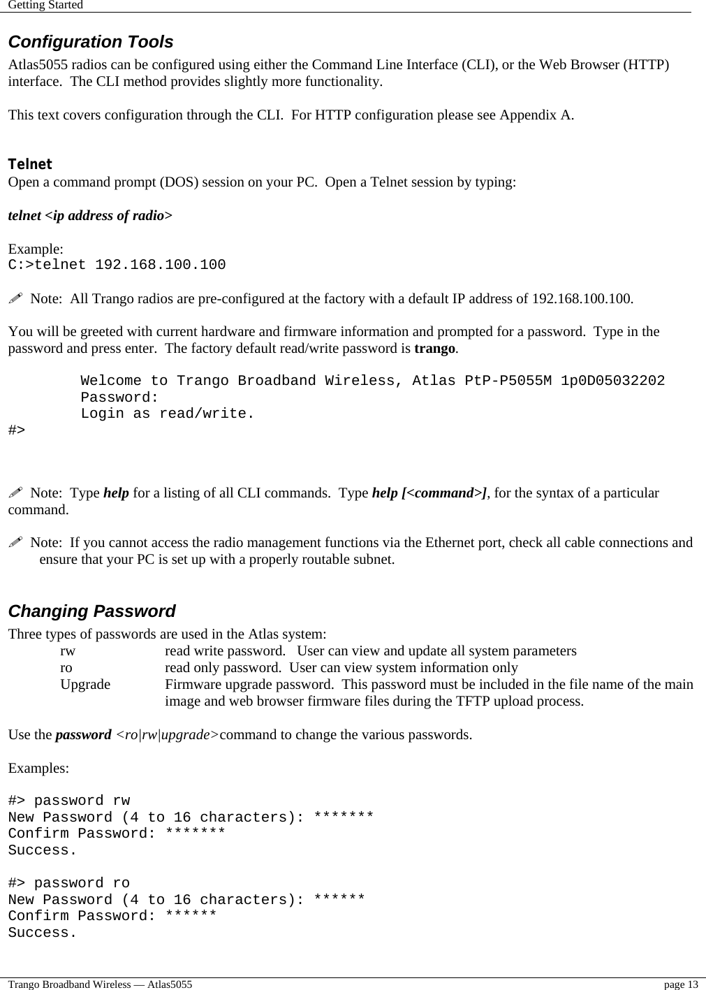 Getting Started    Trango Broadband Wireless — Atlas5055  page 13   Configuration Tools Atlas5055 radios can be configured using either the Command Line Interface (CLI), or the Web Browser (HTTP) interface.  The CLI method provides slightly more functionality.    This text covers configuration through the CLI.  For HTTP configuration please see Appendix A.   Telnet Open a command prompt (DOS) session on your PC.  Open a Telnet session by typing:   telnet &lt;ip address of radio&gt;  Example: C:&gt;telnet 192.168.100.100    Note:  All Trango radios are pre-configured at the factory with a default IP address of 192.168.100.100.  You will be greeted with current hardware and firmware information and prompted for a password.  Type in the password and press enter.  The factory default read/write password is trango.    Welcome to Trango Broadband Wireless, Atlas PtP-P5055M 1p0D05032202 Password: Login as read/write. #&gt;      Note:  Type help for a listing of all CLI commands.  Type help [&lt;command&gt;], for the syntax of a particular command.    Note:  If you cannot access the radio management functions via the Ethernet port, check all cable connections and ensure that your PC is set up with a properly routable subnet.    Changing Password Three types of passwords are used in the Atlas system: rw    read write password.   User can view and update all system parameters ro    read only password.  User can view system information only Upgrade   Firmware upgrade password.  This password must be included in the file name of the main  image and web browser firmware files during the TFTP upload process.  Use the password &lt;ro|rw|upgrade&gt;command to change the various passwords.    Examples:  #&gt; password rw New Password (4 to 16 characters): *******  Confirm Password: *******  Success.  #&gt; password ro  New Password (4 to 16 characters): ****** Confirm Password: ****** Success. 