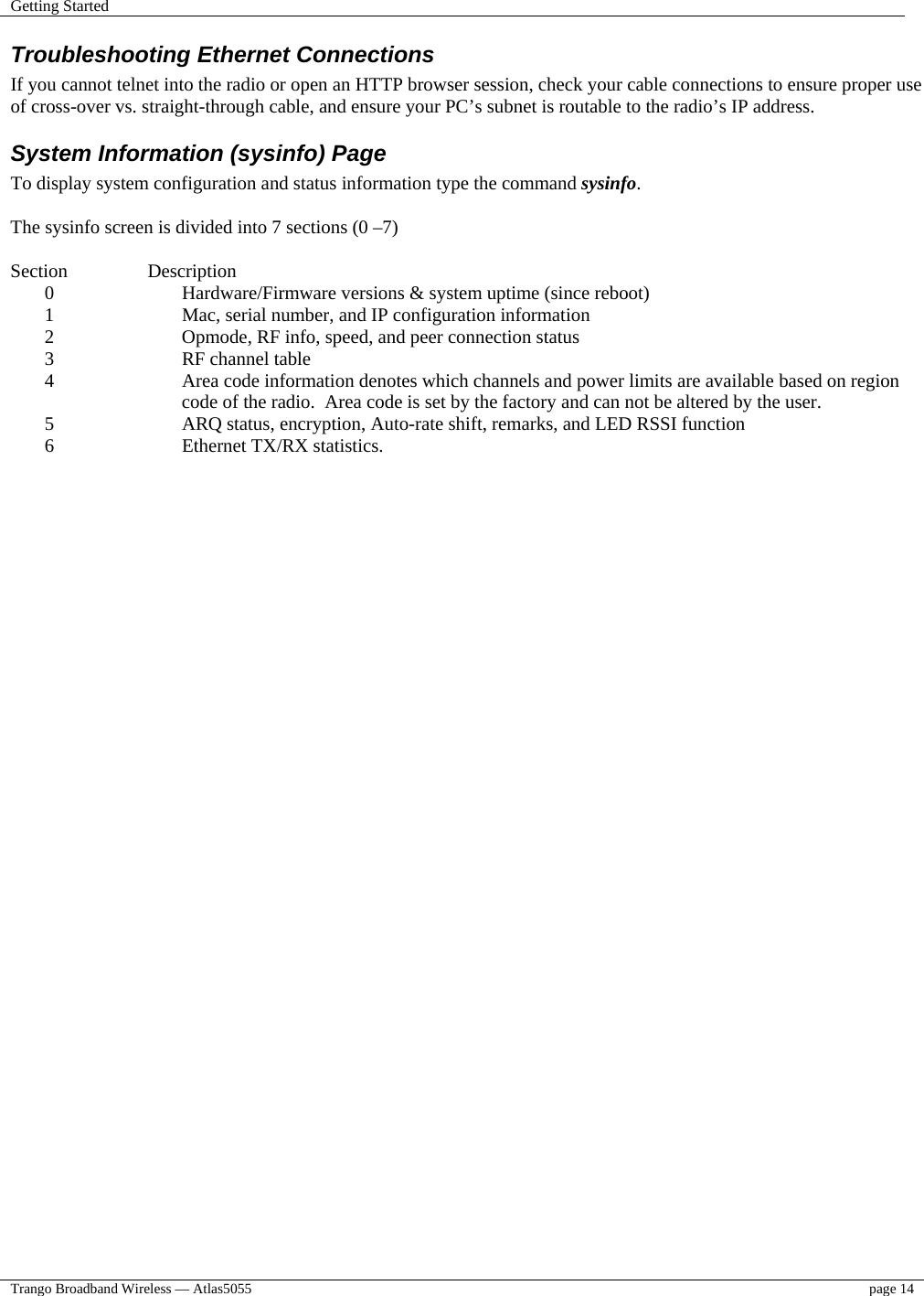 Getting Started    Trango Broadband Wireless — Atlas5055  page 14   Troubleshooting Ethernet Connections If you cannot telnet into the radio or open an HTTP browser session, check your cable connections to ensure proper use of cross-over vs. straight-through cable, and ensure your PC’s subnet is routable to the radio’s IP address.  System Information (sysinfo) Page To display system configuration and status information type the command sysinfo.  The sysinfo screen is divided into 7 sections (0 –7)  Section   Description 0  Hardware/Firmware versions &amp; system uptime (since reboot) 1  Mac, serial number, and IP configuration information 2  Opmode, RF info, speed, and peer connection status 3  RF channel table 4  Area code information denotes which channels and power limits are available based on region code of the radio.  Area code is set by the factory and can not be altered by the user. 5  ARQ status, encryption, Auto-rate shift, remarks, and LED RSSI function 6  Ethernet TX/RX statistics.  