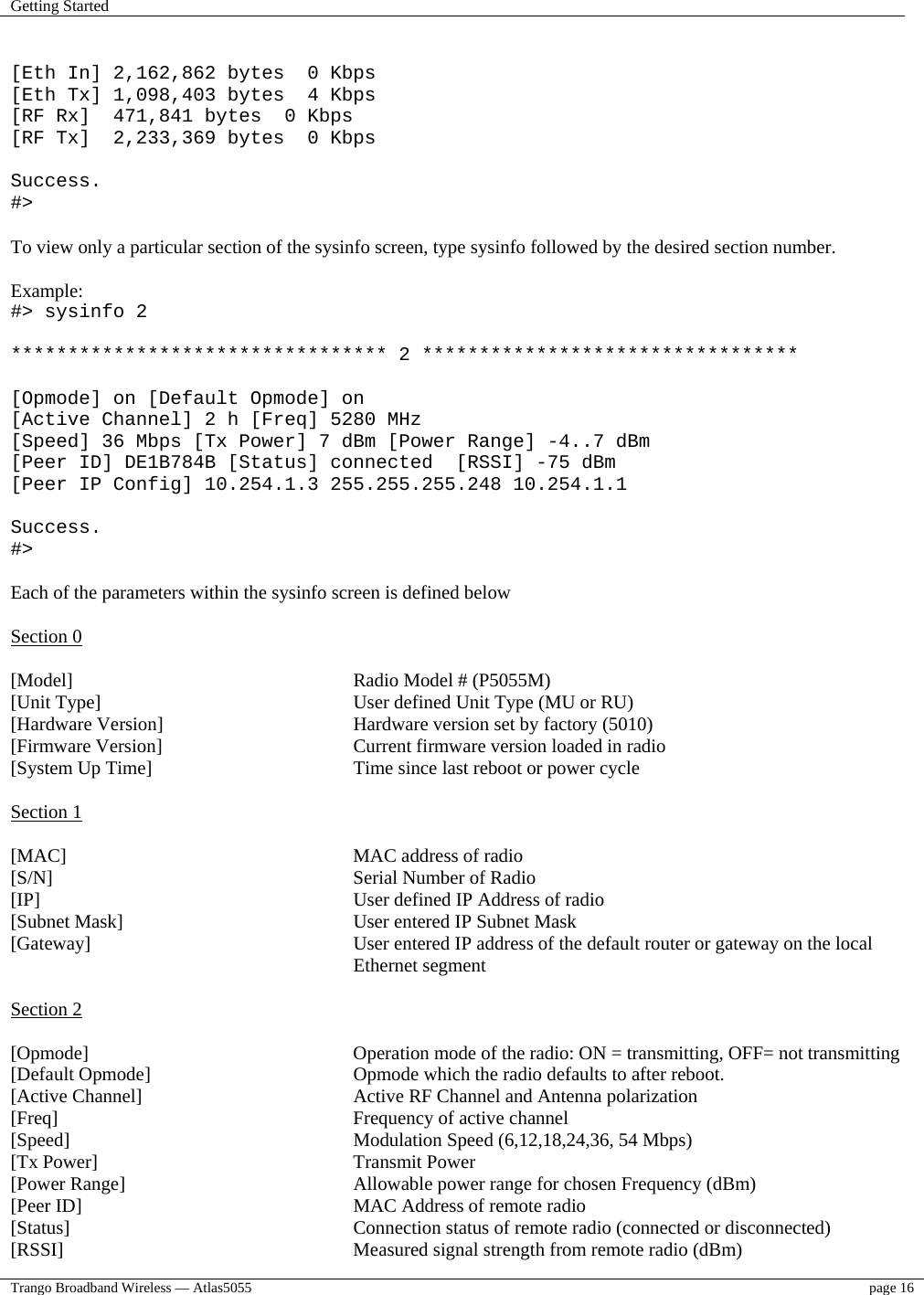 Getting Started    Trango Broadband Wireless — Atlas5055  page 16    [Eth In] 2,162,862 bytes  0 Kbps [Eth Tx] 1,098,403 bytes  4 Kbps [RF Rx]  471,841 bytes  0 Kbps [RF Tx]  2,233,369 bytes  0 Kbps  Success. #&gt;  To view only a particular section of the sysinfo screen, type sysinfo followed by the desired section number.  Example: #&gt; sysinfo 2  ********************************* 2 *********************************  [Opmode] on [Default Opmode] on [Active Channel] 2 h [Freq] 5280 MHz [Speed] 36 Mbps [Tx Power] 7 dBm [Power Range] -4..7 dBm [Peer ID] DE1B784B [Status] connected  [RSSI] -75 dBm [Peer IP Config] 10.254.1.3 255.255.255.248 10.254.1.1  Success. #&gt;  Each of the parameters within the sysinfo screen is defined below  Section 0  [Model]      Radio Model # (P5055M) [Unit Type]         User defined Unit Type (MU or RU) [Hardware Version]       Hardware version set by factory (5010) [Firmware Version]       Current firmware version loaded in radio  [System Up Time]       Time since last reboot or power cycle  Section 1  [MAC]      MAC address of radio [S/N]     Serial Number of Radio      [IP]      User defined IP Address of radio [Subnet Mask]         User entered IP Subnet Mask [Gateway]   User entered IP address of the default router or gateway on the local Ethernet segment  Section 2  [Opmode]         Operation mode of the radio: ON = transmitting, OFF= not transmitting [Default Opmode]       Opmode which the radio defaults to after reboot.   [Active Channel]        Active RF Channel and Antenna polarization [Freq]      Frequency of active channel [Speed]      Modulation Speed (6,12,18,24,36, 54 Mbps) [Tx Power]     Transmit Power [Power Range]         Allowable power range for chosen Frequency (dBm) [Peer ID]         MAC Address of remote radio [Status]          Connection status of remote radio (connected or disconnected) [RSSI]           Measured signal strength from remote radio (dBm) 