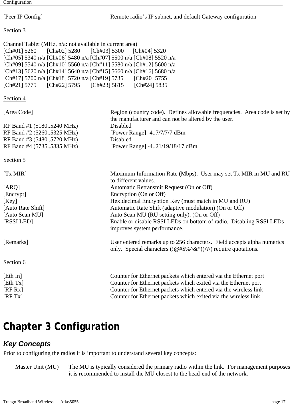 Configuration    Trango Broadband Wireless — Atlas5055  page 17   [Peer IP Config]        Remote radio’s IP subnet, and default Gateway configuration  Section 3  Channel Table: (MHz, n/a: not available in current area) [Ch#01] 5260       [Ch#02] 5280       [Ch#03] 5300      [Ch#04] 5320 [Ch#05] 5340 n/a [Ch#06] 5480 n/a [Ch#07] 5500 n/a [Ch#08] 5520 n/a [Ch#09] 5540 n/a [Ch#10] 5560 n/a [Ch#11] 5580 n/a [Ch#12] 5600 n/a [Ch#13] 5620 n/a [Ch#14] 5640 n/a [Ch#15] 5660 n/a [Ch#16] 5680 n/a [Ch#17] 5700 n/a [Ch#18] 5720 n/a [Ch#19] 5735       [Ch#20] 5755 [Ch#21] 5775       [Ch#22] 5795       [Ch#23] 5815       [Ch#24] 5835  Section 4  [Area Code]   Region (country code).  Defines allowable frequencies.  Area code is set by the manufacturer and can not be altered by the user. RF Band #1 (5180..5240 MHz)     Disabled RF Band #2 (5260..5325 MHz)     [Power Range] -4..7/7/7/7 dBm RF Band #3 (5480..5720 MHz)     Disabled RF Band #4 (5735..5835 MHz)     [Power Range] -4..21/19/18/17 dBm  Section 5  [Tx MIR]   Maximum Information Rate (Mbps).  User may set Tx MIR in MU and RU to different values.   [ARQ]           Automatic Retransmit Request (On or Off) [Encrypt]     Encryption (On or Off) [Key]           Hexidecimal Encryption Key (must match in MU and RU) [Auto Rate Shift]        Automatic Rate Shift (adaptive modulation) (On or Off) [Auto Scan MU]        Auto Scan MU (RU setting only). (On or Off) [RSSI LED]  Enable or disable RSSI LEDs on bottom of radio.  Disabling RSSI LEDs improves system performance.  [Remarks]   User entered remarks up to 256 characters.  Field accepts alpha numerics only.  Special characters (!@#$%^&amp;*()\?/) require quotations.  Section 6  [Eth In]   Counter for Ethernet packets which entered via the Ethernet port [Eth Tx]         Counter for Ethernet packets which exited via the Ethernet port [RF Rx]          Counter for Ethernet packets which entered via the wireless link [RF Tx]          Counter for Ethernet packets which exited via the wireless link   Chapter 3 Configuration  Key Concepts Prior to configuring the radios it is important to understand several key concepts:  Master Unit (MU)  The MU is typically considered the primary radio within the link.  For management purposes it is recommended to install the MU closest to the head-end of the network.  