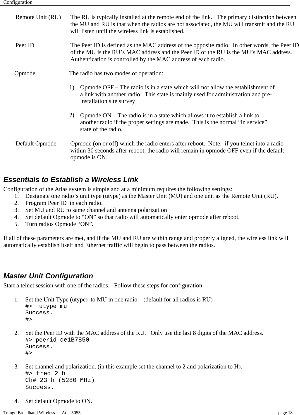 Configuration    Trango Broadband Wireless — Atlas5055  page 18   Remote Unit (RU)  The RU is typically installed at the remote end of the link.   The primary distinction between the MU and RU is that when the radios are not associated, the MU will transmit and the RU will listen until the wireless link is established.  Peer ID  The Peer ID is defined as the MAC address of the opposite radio.  In other words, the Peer ID of the MU is the RU’s MAC address and the Peer ID of the RU is the MU’s MAC address.  Authentication is controlled by the MAC address of each radio.    Opmode    The radio has two modes of operation:  1)  Opmode OFF – The radio is in a state which will not allow the establishment of a link with another radio.  This state is mainly used for administration and pre-installation site survey  2)  Opmode ON – The radio is in a state which allows it to establish a link to another radio if the proper settings are made.  This is the normal “in service” state of the radio.  Default Opmode  Opmode (on or off) which the radio enters after reboot.  Note:  if you telnet into a radio within 30 seconds after reboot, the radio will remain in opmode OFF even if the default opmode is ON.  Essentials to Establish a Wireless Link Configuration of the Atlas system is simple and at a minimum requires the following settings: 1.  Designate one radio’s unit type (utype) as the Master Unit (MU) and one unit as the Remote Unit (RU).   2.  Program Peer ID  in each radio.   3.  Set MU and RU to same channel and antenna polarization 4.  Set default Opmode to “ON” so that radio will automatically enter opmode after reboot. 5.  Turn radios Opmode “ON”.    If all of these parameters are met, and if the MU and RU are within range and properly aligned, the wireless link will automatically establish itself and Ethernet traffic will begin to pass between the radios.     Master Unit Configuration Start a telnet session with one of the radios.   Follow these steps for configuration.  1.  Set the Unit Type (utype)  to MU in one radio.   (default for all radios is RU) #&gt;  utype mu Success. #&gt;  2.  Set the Peer ID with the MAC address of the RU.   Only use the last 8 digits of the MAC address. #&gt; peerid de1B7850 Success. #&gt;  3.  Set channel and polarization. (in this example set the channel to 2 and polarization to H). #&gt; freq 2 h Ch# 23 h (5280 MHz) Success.  4.  Set default Opmode to ON. 