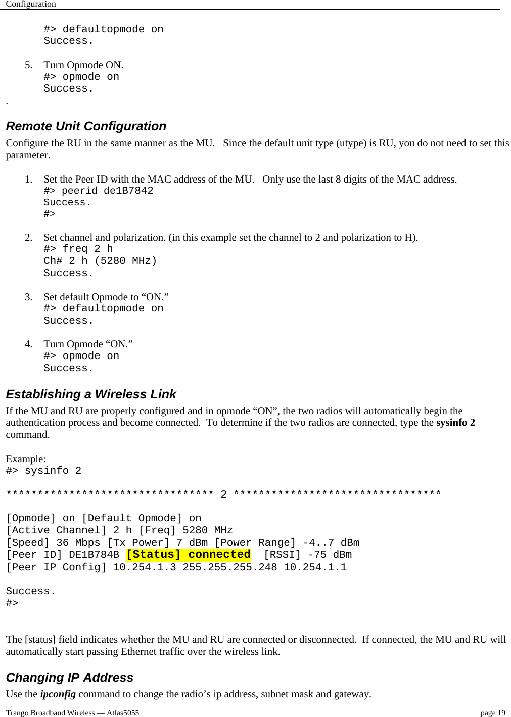 Configuration    Trango Broadband Wireless — Atlas5055  page 19   #&gt; defaultopmode on Success.  5.  Turn Opmode ON. #&gt; opmode on Success. . Remote Unit Configuration  Configure the RU in the same manner as the MU.   Since the default unit type (utype) is RU, you do not need to set this parameter.  1.  Set the Peer ID with the MAC address of the MU.   Only use the last 8 digits of the MAC address. #&gt; peerid de1B7842 Success. #&gt;  2.  Set channel and polarization. (in this example set the channel to 2 and polarization to H). #&gt; freq 2 h Ch# 2 h (5280 MHz) Success.  3.  Set default Opmode to “ON.” #&gt; defaultopmode on Success.  4.  Turn Opmode “ON.” #&gt; opmode on Success. Establishing a Wireless Link If the MU and RU are properly configured and in opmode “ON”, the two radios will automatically begin the authentication process and become connected.  To determine if the two radios are connected, type the sysinfo 2 command.  Example: #&gt; sysinfo 2  ********************************* 2 *********************************  [Opmode] on [Default Opmode] on [Active Channel] 2 h [Freq] 5280 MHz [Speed] 36 Mbps [Tx Power] 7 dBm [Power Range] -4..7 dBm [Peer ID] DE1B784B [Status] connected  [RSSI] -75 dBm [Peer IP Config] 10.254.1.3 255.255.255.248 10.254.1.1  Success. #&gt;   The [status] field indicates whether the MU and RU are connected or disconnected.  If connected, the MU and RU will automatically start passing Ethernet traffic over the wireless link. Changing IP Address Use the ipconfig command to change the radio’s ip address, subnet mask and gateway.   