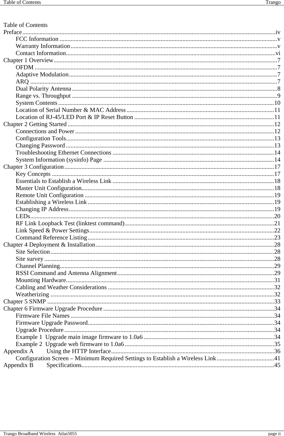 Table of Contents  Trango  Trango Broadband Wireless  Atlas5055  page ii  Table of Contents Preface...................................................................................................................................................................iv FCC Information ............................................................................................................................................v Warranty Information.....................................................................................................................................v Contact Information.......................................................................................................................................vi Chapter 1 Overview................................................................................................................................................7 OFDM ............................................................................................................................................................7 Adaptive Modulation......................................................................................................................................7 ARQ ...............................................................................................................................................................7 Dual Polarity Antenna....................................................................................................................................8 Range vs. Throughput ....................................................................................................................................9 System Contents...........................................................................................................................................10 Location of Serial Number &amp; MAC Address...............................................................................................11 Location of RJ-45/LED Port &amp; IP Reset Button ..........................................................................................11 Chapter 2 Getting Started.....................................................................................................................................12 Connections and Power................................................................................................................................12 Configuration Tools......................................................................................................................................13 Changing Password ......................................................................................................................................13 Troubleshooting Ethernet Connections ........................................................................................................14 System Information (sysinfo) Page ..............................................................................................................14 Chapter 3 Configuration.......................................................................................................................................17 Key Concepts ...............................................................................................................................................17 Essentials to Establish a Wireless Link ........................................................................................................18 Master Unit Configuration............................................................................................................................18 Remote Unit Configuration ..........................................................................................................................19 Establishing a Wireless Link........................................................................................................................19 Changing IP Address....................................................................................................................................19 LEDs.............................................................................................................................................................20 RF Link Loopback Test (linktest command)................................................................................................21 Link Speed &amp; Power Settings.......................................................................................................................22 Command Reference Listing........................................................................................................................23 Chapter 4 Deployment &amp; Installation...................................................................................................................28 Site Selection................................................................................................................................................28 Site survey....................................................................................................................................................28 Channel Planning..........................................................................................................................................29 RSSI Command and Antenna Alignment.....................................................................................................29 Mounting Hardware......................................................................................................................................31 Cabling and Weather Considerations ...........................................................................................................32 Weatherizing ................................................................................................................................................32 Chapter 5 SNMP ..................................................................................................................................................33 Chapter 6 Firmware Upgrade Procedure..............................................................................................................34 Firmware File Names ...................................................................................................................................34 Firmware Upgrade Password........................................................................................................................34 Upgrade Procedure.......................................................................................................................................34 Example 1  Upgrade main image firmware to 1.0a6 ....................................................................................34 Example 2  Upgrade web firmware to 1.0a6 ................................................................................................35 Appendix A  Using the HTTP Interface.........................................................................................................36 Configuration Screen – Minimum Required Settings to Establish a Wireless Link.....................................41 Appendix B  Specifications............................................................................................................................45  