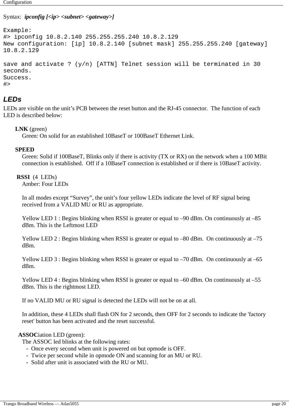 Configuration    Trango Broadband Wireless — Atlas5055  page 20   Syntax:  ipconfig [&lt;ip&gt; &lt;subnet&gt; &lt;gateway&gt;]  Example: #&gt; ipconfig 10.8.2.140 255.255.255.240 10.8.2.129 New configuration: [ip] 10.8.2.140 [subnet mask] 255.255.255.240 [gateway] 10.8.2.129  save and activate ? (y/n) [ATTN] Telnet session will be terminated in 30 seconds. Success. #&gt; LEDs LEDs are visible on the unit’s PCB between the reset button and the RJ-45 connector.  The function of each LED is described below:  LNK (green) Green: On solid for an established 10BaseT or 100BaseT Ethernet Link.   SPEED Green: Solid if 100BaseT, Blinks only if there is activity (TX or RX) on the network when a 100 MBit connection is established.  Off if a 10BaseT connection is established or if there is 10BaseT activity.   RSSI  (4  LEDs) Amber: Four LEDs   In all modes except “Survey”, the unit’s four yellow LEDs indicate the level of RF signal being received from a VALID MU or RU as appropriate.  Yellow LED 1 : Begins blinking when RSSI is greater or equal to –90 dBm. On continuously at –85 dBm. This is the Leftmost LED  Yellow LED 2 : Begins blinking when RSSI is greater or equal to –80 dBm.  On continuously at –75 dBm.  Yellow LED 3 : Begins blinking when RSSI is greater or equal to –70 dBm.  On continuously at –65 dBm.  Yellow LED 4 : Begins blinking when RSSI is greater or equal to –60 dBm. On continuously at –55 dBm. This is the rightmost LED.  If no VALID MU or RU signal is detected the LEDs will not be on at all.   In addition, these 4 LEDs shall flash ON for 2 seconds, then OFF for 2 seconds to indicate the &apos;factory reset&apos; button has been activated and the reset successful.    ASSOCiation LED (green): The ASSOC led blinks at the following rates:  -  Once every second when unit is powered on but opmode is OFF.  -  Twice per second while in opmode ON and scanning for an MU or RU.  -  Solid after unit is associated with the RU or MU. 