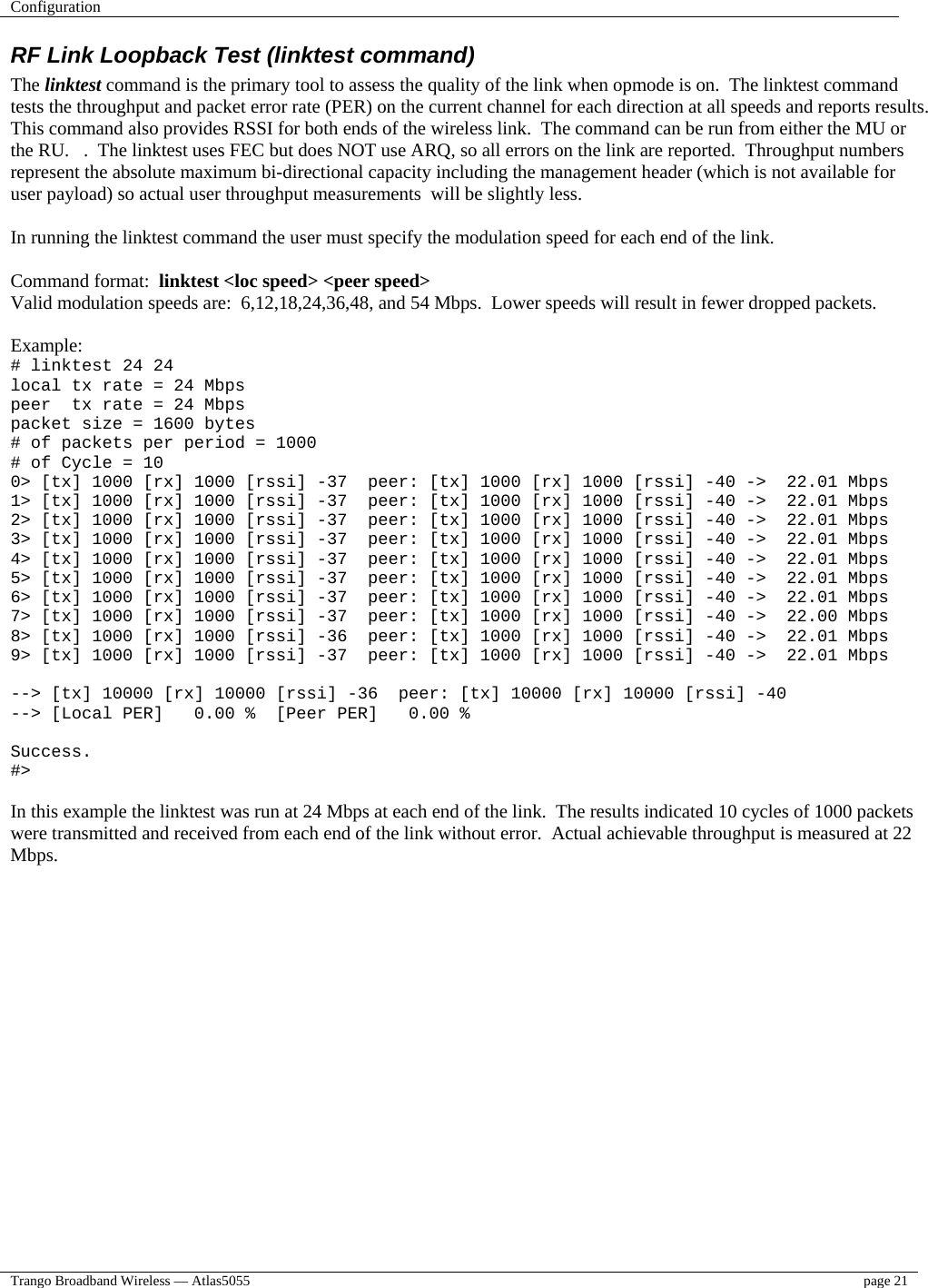 Configuration    Trango Broadband Wireless — Atlas5055  page 21   RF Link Loopback Test (linktest command) The linktest command is the primary tool to assess the quality of the link when opmode is on.  The linktest command tests the throughput and packet error rate (PER) on the current channel for each direction at all speeds and reports results.  This command also provides RSSI for both ends of the wireless link.  The command can be run from either the MU or the RU.   .  The linktest uses FEC but does NOT use ARQ, so all errors on the link are reported.  Throughput numbers represent the absolute maximum bi-directional capacity including the management header (which is not available for user payload) so actual user throughput measurements  will be slightly less.  In running the linktest command the user must specify the modulation speed for each end of the link.  Command format:  linktest &lt;loc speed&gt; &lt;peer speed&gt; Valid modulation speeds are:  6,12,18,24,36,48, and 54 Mbps.  Lower speeds will result in fewer dropped packets.  Example: # linktest 24 24 local tx rate = 24 Mbps peer  tx rate = 24 Mbps packet size = 1600 bytes # of packets per period = 1000 # of Cycle = 10 0&gt; [tx] 1000 [rx] 1000 [rssi] -37  peer: [tx] 1000 [rx] 1000 [rssi] -40 -&gt;  22.01 Mbps 1&gt; [tx] 1000 [rx] 1000 [rssi] -37  peer: [tx] 1000 [rx] 1000 [rssi] -40 -&gt;  22.01 Mbps 2&gt; [tx] 1000 [rx] 1000 [rssi] -37  peer: [tx] 1000 [rx] 1000 [rssi] -40 -&gt;  22.01 Mbps 3&gt; [tx] 1000 [rx] 1000 [rssi] -37  peer: [tx] 1000 [rx] 1000 [rssi] -40 -&gt;  22.01 Mbps 4&gt; [tx] 1000 [rx] 1000 [rssi] -37  peer: [tx] 1000 [rx] 1000 [rssi] -40 -&gt;  22.01 Mbps 5&gt; [tx] 1000 [rx] 1000 [rssi] -37  peer: [tx] 1000 [rx] 1000 [rssi] -40 -&gt;  22.01 Mbps 6&gt; [tx] 1000 [rx] 1000 [rssi] -37  peer: [tx] 1000 [rx] 1000 [rssi] -40 -&gt;  22.01 Mbps 7&gt; [tx] 1000 [rx] 1000 [rssi] -37  peer: [tx] 1000 [rx] 1000 [rssi] -40 -&gt;  22.00 Mbps 8&gt; [tx] 1000 [rx] 1000 [rssi] -36  peer: [tx] 1000 [rx] 1000 [rssi] -40 -&gt;  22.01 Mbps 9&gt; [tx] 1000 [rx] 1000 [rssi] -37  peer: [tx] 1000 [rx] 1000 [rssi] -40 -&gt;  22.01 Mbps  --&gt; [tx] 10000 [rx] 10000 [rssi] -36  peer: [tx] 10000 [rx] 10000 [rssi] -40 --&gt; [Local PER]   0.00 %  [Peer PER]   0.00 %  Success. #&gt;  In this example the linktest was run at 24 Mbps at each end of the link.  The results indicated 10 cycles of 1000 packets were transmitted and received from each end of the link without error.  Actual achievable throughput is measured at 22 Mbps.  