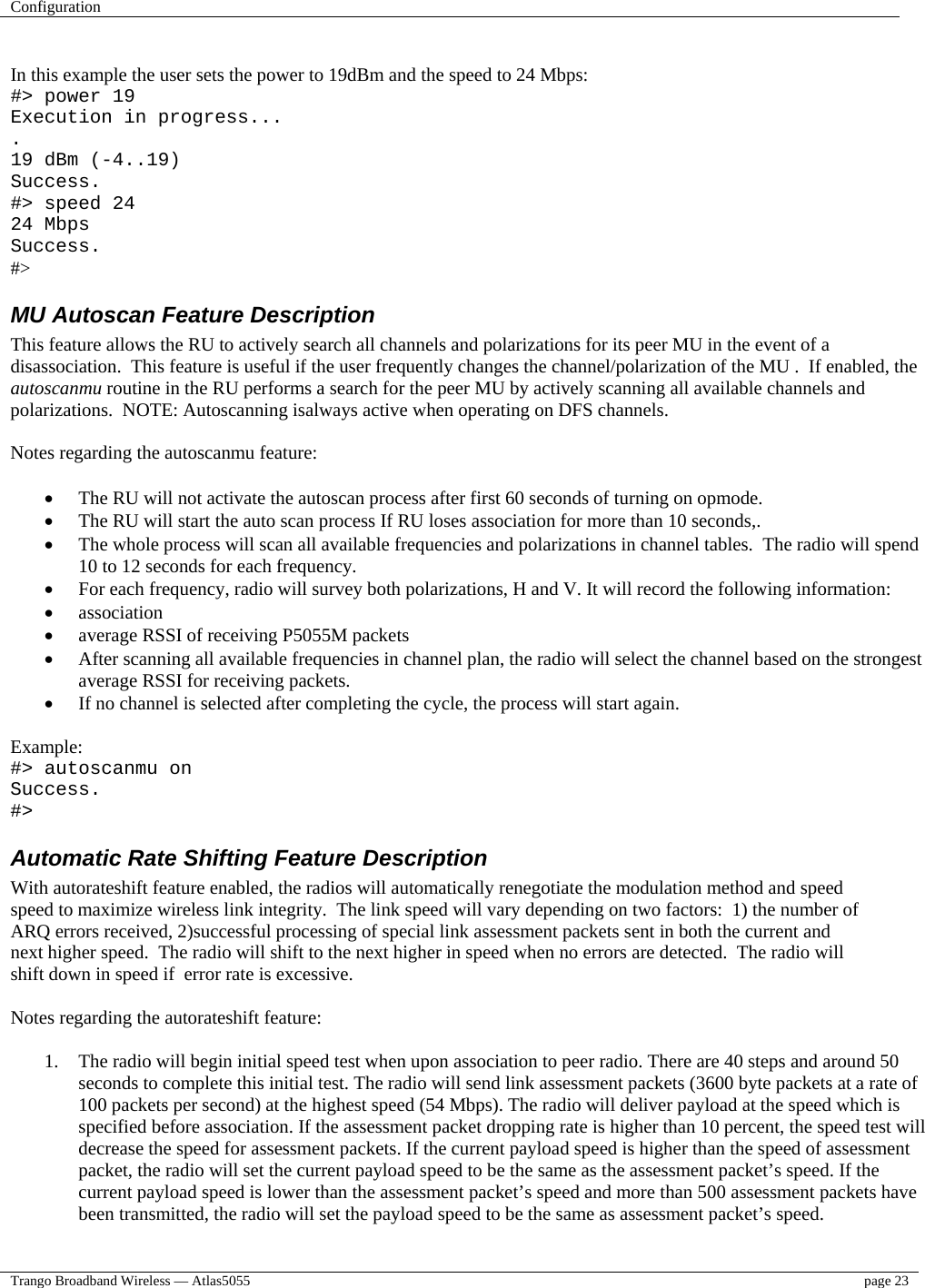 Configuration    Trango Broadband Wireless — Atlas5055  page 23    In this example the user sets the power to 19dBm and the speed to 24 Mbps: #&gt; power 19 Execution in progress... . 19 dBm (-4..19) Success. #&gt; speed 24 24 Mbps Success. #&gt; MU Autoscan Feature Description This feature allows the RU to actively search all channels and polarizations for its peer MU in the event of a disassociation.  This feature is useful if the user frequently changes the channel/polarization of the MU .  If enabled, the autoscanmu routine in the RU performs a search for the peer MU by actively scanning all available channels and polarizations.  NOTE: Autoscanning isalways active when operating on DFS channels.  Notes regarding the autoscanmu feature:  •  The RU will not activate the autoscan process after first 60 seconds of turning on opmode. •  The RU will start the auto scan process If RU loses association for more than 10 seconds,. •  The whole process will scan all available frequencies and polarizations in channel tables.  The radio will spend 10 to 12 seconds for each frequency. •  For each frequency, radio will survey both polarizations, H and V. It will record the following information: •  association •  average RSSI of receiving P5055M packets •  After scanning all available frequencies in channel plan, the radio will select the channel based on the strongest average RSSI for receiving packets. •  If no channel is selected after completing the cycle, the process will start again.  Example: #&gt; autoscanmu on Success. #&gt; Automatic Rate Shifting Feature Description With autorateshift feature enabled, the radios will automatically renegotiate the modulation method and speed speed to maximize wireless link integrity.  The link speed will vary depending on two factors:  1) the number of ARQ errors received, 2)successful processing of special link assessment packets sent in both the current and next higher speed.  The radio will shift to the next higher in speed when no errors are detected.  The radio will shift down in speed if  error rate is excessive.   Notes regarding the autorateshift feature:  1.  The radio will begin initial speed test when upon association to peer radio. There are 40 steps and around 50 seconds to complete this initial test. The radio will send link assessment packets (3600 byte packets at a rate of 100 packets per second) at the highest speed (54 Mbps). The radio will deliver payload at the speed which is specified before association. If the assessment packet dropping rate is higher than 10 percent, the speed test will decrease the speed for assessment packets. If the current payload speed is higher than the speed of assessment packet, the radio will set the current payload speed to be the same as the assessment packet’s speed. If the current payload speed is lower than the assessment packet’s speed and more than 500 assessment packets have been transmitted, the radio will set the payload speed to be the same as assessment packet’s speed.   