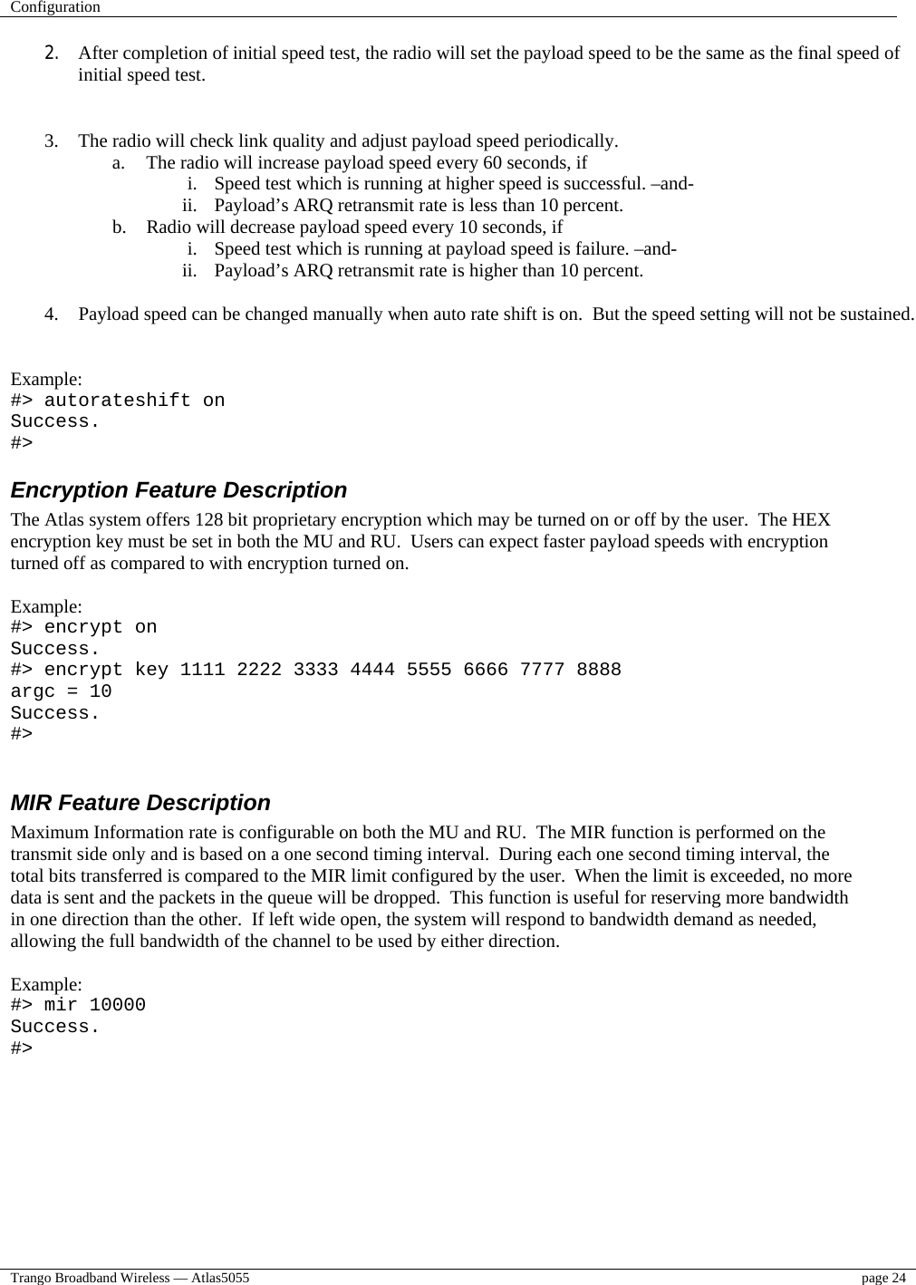 Configuration    Trango Broadband Wireless — Atlas5055  page 24   2.  After completion of initial speed test, the radio will set the payload speed to be the same as the final speed of initial speed test.   3.  The radio will check link quality and adjust payload speed periodically. a.  The radio will increase payload speed every 60 seconds, if i.  Speed test which is running at higher speed is successful. –and- ii.  Payload’s ARQ retransmit rate is less than 10 percent. b.  Radio will decrease payload speed every 10 seconds, if i.  Speed test which is running at payload speed is failure. –and- ii.  Payload’s ARQ retransmit rate is higher than 10 percent.  4.  Payload speed can be changed manually when auto rate shift is on.  But the speed setting will not be sustained.   Example: #&gt; autorateshift on Success. #&gt; Encryption Feature Description The Atlas system offers 128 bit proprietary encryption which may be turned on or off by the user.  The HEX encryption key must be set in both the MU and RU.  Users can expect faster payload speeds with encryption turned off as compared to with encryption turned on.  Example: #&gt; encrypt on Success. #&gt; encrypt key 1111 2222 3333 4444 5555 6666 7777 8888 argc = 10 Success. #&gt;  MIR Feature Description Maximum Information rate is configurable on both the MU and RU.  The MIR function is performed on the transmit side only and is based on a one second timing interval.  During each one second timing interval, the total bits transferred is compared to the MIR limit configured by the user.  When the limit is exceeded, no more data is sent and the packets in the queue will be dropped.  This function is useful for reserving more bandwidth in one direction than the other.  If left wide open, the system will respond to bandwidth demand as needed, allowing the full bandwidth of the channel to be used by either direction.  Example: #&gt; mir 10000 Success. #&gt;  