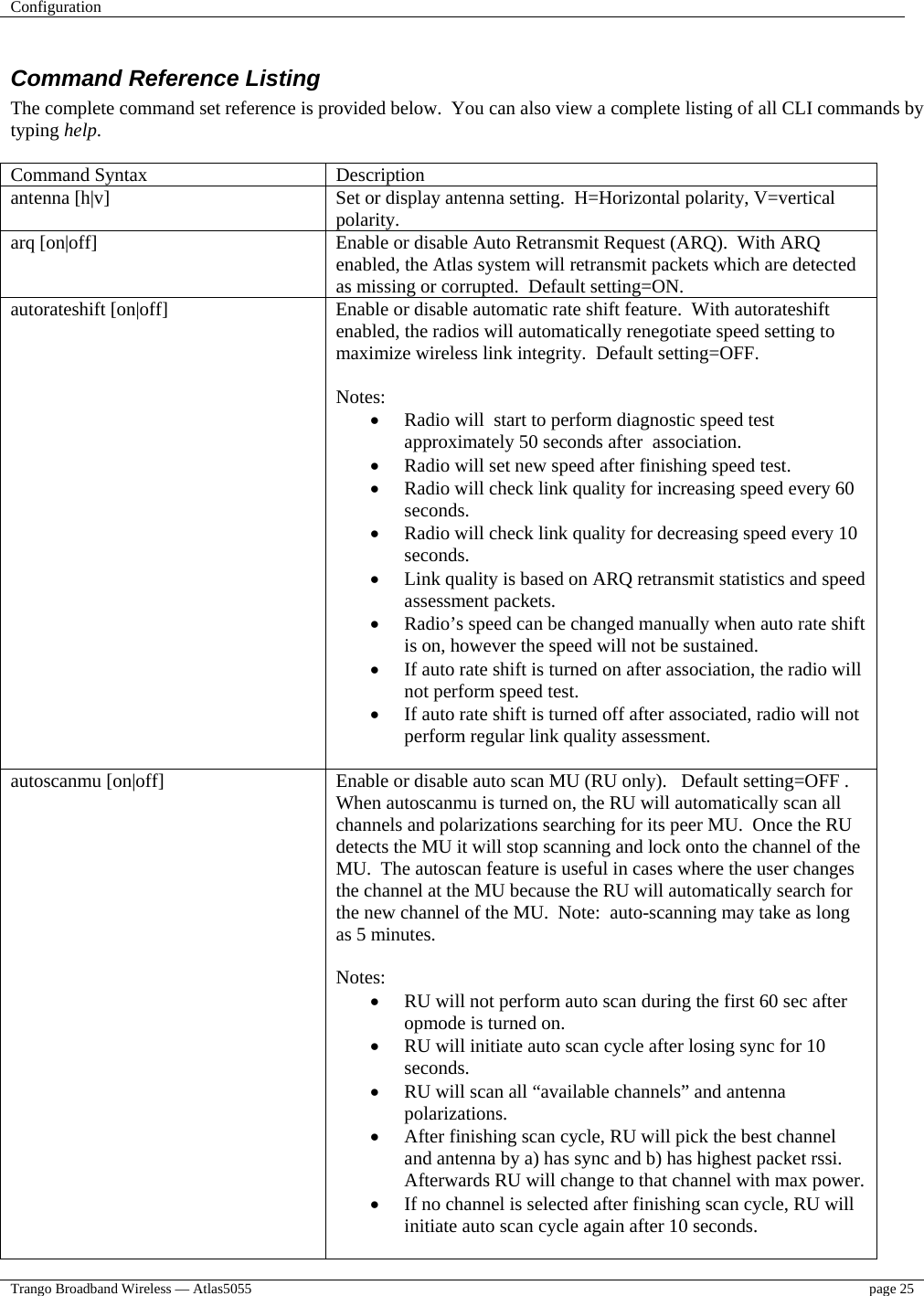 Configuration    Trango Broadband Wireless — Atlas5055  page 25   Command Reference Listing The complete command set reference is provided below.  You can also view a complete listing of all CLI commands by typing help.  Command Syntax  Description antenna [h|v]  Set or display antenna setting.  H=Horizontal polarity, V=vertical polarity.  arq [on|off]  Enable or disable Auto Retransmit Request (ARQ).  With ARQ enabled, the Atlas system will retransmit packets which are detected as missing or corrupted.  Default setting=ON. autorateshift [on|off]  Enable or disable automatic rate shift feature.  With autorateshift enabled, the radios will automatically renegotiate speed setting to maximize wireless link integrity.  Default setting=OFF.  Notes: •  Radio will  start to perform diagnostic speed test approximately 50 seconds after  association. •  Radio will set new speed after finishing speed test. •  Radio will check link quality for increasing speed every 60 seconds. •  Radio will check link quality for decreasing speed every 10 seconds. •  Link quality is based on ARQ retransmit statistics and speed assessment packets. •  Radio’s speed can be changed manually when auto rate shift is on, however the speed will not be sustained. •  If auto rate shift is turned on after association, the radio will not perform speed test. •  If auto rate shift is turned off after associated, radio will not perform regular link quality assessment.  autoscanmu [on|off]                                   Enable or disable auto scan MU (RU only).   Default setting=OFF .  When autoscanmu is turned on, the RU will automatically scan all channels and polarizations searching for its peer MU.  Once the RU detects the MU it will stop scanning and lock onto the channel of the MU.  The autoscan feature is useful in cases where the user changes the channel at the MU because the RU will automatically search for the new channel of the MU.  Note:  auto-scanning may take as long as 5 minutes.  Notes: •  RU will not perform auto scan during the first 60 sec after opmode is turned on. •  RU will initiate auto scan cycle after losing sync for 10 seconds. •  RU will scan all “available channels” and antenna polarizations. •  After finishing scan cycle, RU will pick the best channel and antenna by a) has sync and b) has highest packet rssi. Afterwards RU will change to that channel with max power. •  If no channel is selected after finishing scan cycle, RU will initiate auto scan cycle again after 10 seconds.  