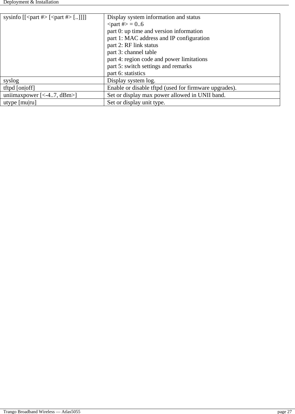 Deployment &amp; Installation    Trango Broadband Wireless — Atlas5055  page 27   sysinfo [[&lt;part #&gt; [&lt;part #&gt; [..]]]]  Display system information and status &lt;part #&gt; = 0..6 part 0: up time and version information part 1: MAC address and IP configuration part 2: RF link status part 3: channel table part 4: region code and power limitations part 5: switch settings and remarks part 6: statistics syslog  Display system log. tftpd [on|off]  Enable or disable tftpd (used for firmware upgrades). uniimaxpower [&lt;-4..7, dBm&gt;]  Set or display max power allowed in UNII band. utype [mu|ru]  Set or display unit type.  