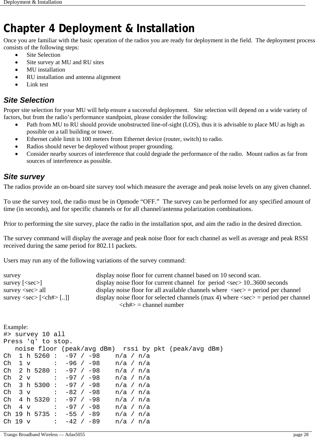 Deployment &amp; Installation    Trango Broadband Wireless — Atlas5055  page 28   Chapter 4 Deployment &amp; Installation Once you are familiar with the basic operation of the radios you are ready for deployment in the field.  The deployment process consists of the following steps:  •  Site Selection •  Site survey at MU and RU sites •  MU installation •  RU installation and antenna alignment •  Link test  Site Selection Proper site selection for your MU will help ensure a successful deployment.   Site selection will depend on a wide variety of factors, but from the radio’s performance standpoint, please consider the following: •  Path from MU to RU should provide unobstructed line-of-sight (LOS), thus it is advisable to place MU as high as possible on a tall building or tower. •  Ethernet cable limit is 100 meters from Ethernet device (router, switch) to radio. •  Radios should never be deployed without proper grounding. •  Consider nearby sources of interference that could degrade the performance of the radio.  Mount radios as far from sources of interference as possible. Site survey The radios provide an on-board site survey tool which measure the average and peak noise levels on any given channel.  To use the survey tool, the radio must be in Opmode “OFF.”  The survey can be performed for any specified amount of time (in seconds), and for specific channels or for all channel/antenna polarization combinations.  Prior to performing the site survey, place the radio in the installation spot, and aim the radio in the desired direction.  The survey command will display the average and peak noise floor for each channel as well as average and peak RSSI received during the same period for 802.11 packets.  Users may run any of the following variations of the survey command:  survey                                display noise floor for current channel based on 10 second scan. survey [&lt;sec&gt;]                    display noise floor for current channel  for  period &lt;sec&gt; 10..3600 seconds survey &lt;sec&gt; all                       display noise floor for all available channels where  &lt;sec&gt; = period per channel survey &lt;sec&gt; [&lt;ch#&gt; [..]]              display noise floor for selected channels (max 4) where &lt;sec&gt; = period per channel                                              &lt;ch#&gt; = channel number                                                Example: #&gt; survey 10 all Press &apos;q&apos; to stop.    noise floor (peak/avg dBm)  rssi by pkt (peak/avg dBm) Ch  1 h 5260 :  -97 / -98    n/a / n/a Ch  1 v      :  -96 / -98    n/a / n/a Ch  2 h 5280 :  -97 / -98    n/a / n/a Ch  2 v      :  -97 / -98    n/a / n/a Ch  3 h 5300 :  -97 / -98    n/a / n/a Ch  3 v      :  -82 / -98    n/a / n/a Ch  4 h 5320 :  -97 / -98    n/a / n/a Ch  4 v      :  -97 / -98    n/a / n/a Ch 19 h 5735 :  -55 / -89    n/a / n/a Ch 19 v      :  -42 / -89    n/a / n/a 