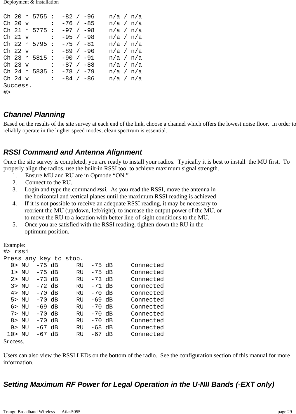 Deployment &amp; Installation    Trango Broadband Wireless — Atlas5055  page 29   Ch 20 h 5755 :  -82 / -96    n/a / n/a Ch 20 v      :  -76 / -85    n/a / n/a Ch 21 h 5775 :  -97 / -98    n/a / n/a Ch 21 v      :  -95 / -98    n/a / n/a Ch 22 h 5795 :  -75 / -81    n/a / n/a Ch 22 v      :  -89 / -90    n/a / n/a Ch 23 h 5815 :  -90 / -91    n/a / n/a Ch 23 v      :  -87 / -88    n/a / n/a Ch 24 h 5835 :  -78 / -79    n/a / n/a Ch 24 v      :  -84 / -86    n/a / n/a Success. #&gt;  Channel Planning  Based on the results of the site survey at each end of the link, choose a channel which offers the lowest noise floor.  In order to reliably operate in the higher speed modes, clean spectrum is essential.    RSSI Command and Antenna Alignment Once the site survey is completed, you are ready to install your radios.  Typically it is best to install  the MU first.  To properly align the radios, use the built-in RSSI tool to achieve maximum signal strength.   1.  Ensure MU and RU are in Opmode “ON.” 2.  Connect to the RU. 3.  Login and type the command rssi.  As you read the RSSI, move the antenna in the horizontal and vertical planes until the maximum RSSI reading is achieved 4.  If it is not possible to receive an adequate RSSI reading, it may be necessary to reorient the MU (up/down, left/right), to increase the output power of the MU, or to move the RU to a location with better line-of-sight conditions to the MU. 5.  Once you are satisfied with the RSSI reading, tighten down the RU in the optimum position.    Example: #&gt; rssi Press any key to stop.   0&gt; MU  -75 dB     RU  -75 dB     Connected   1&gt; MU  -75 dB     RU  -75 dB     Connected   2&gt; MU  -73 dB     RU  -73 dB     Connected   3&gt; MU  -72 dB     RU  -71 dB     Connected   4&gt; MU  -70 dB     RU  -70 dB     Connected   5&gt; MU  -70 dB     RU  -69 dB     Connected   6&gt; MU  -69 dB     RU  -70 dB     Connected   7&gt; MU  -70 dB     RU  -70 dB     Connected   8&gt; MU  -70 dB     RU  -70 dB     Connected   9&gt; MU  -67 dB     RU  -68 dB     Connected  10&gt; MU  -67 dB     RU  -67 dB     Connected Success.  Users can also view the RSSI LEDs on the bottom of the radio.  See the configuration section of this manual for more information.   Setting Maximum RF Power for Legal Operation in the U-NII Bands (-EXT only)  