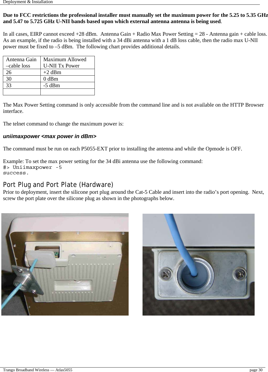 Deployment &amp; Installation    Trango Broadband Wireless — Atlas5055  page 30   Due to FCC restrictions the professional installer must manually set the maximum power for the 5.25 to 5.35 GHz and 5.47 to 5.725 GHz U-NII bands based upon which external antenna antenna is being used.   In all cases, EIRP cannot exceed +28 dBm.  Antenna Gain + Radio Max Power Setting = 28 - Antenna gain + cable loss.   As an example, if the radio is being installed with a 34 dBi antenna with a 1 dB loss cable, then the radio max U-NII power must be fixed to –5 dBm.  The following chart provides additional details.   Antenna Gain –cable loss  Maximum Allowed U-NII Tx Power 26 +2 dBm 30 0 dBm 33 -5 dBm    The Max Power Setting command is only accessible from the command line and is not available on the HTTP Browser interface.  The telnet command to change the maximum power is:  uniimaxpower &lt;max power in dBm&gt;  The command must be run on each P5055-EXT prior to installing the antenna and while the Opmode is OFF.  Example: To set the max power setting for the 34 dBi antenna use the following command: #&gt; Uniimaxpower -5 success.  Port Plug and Port Plate (Hardware) Prior to deployment, insert the silicone port plug around the Cat-5 Cable and insert into the radio’s port opening.  Next, screw the port plate over the silicone plug as shown in the photographs below.            