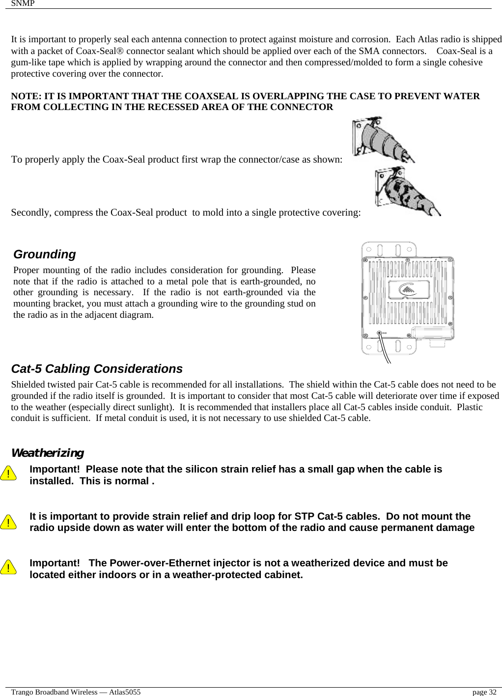 SNMP    Trango Broadband Wireless — Atlas5055  page 32    It is important to properly seal each antenna connection to protect against moisture and corrosion.  Each Atlas radio is shipped with a packet of Coax-Seal® connector sealant which should be applied over each of the SMA connectors.    Coax-Seal is a gum-like tape which is applied by wrapping around the connector and then compressed/molded to form a single cohesive protective covering over the connector.   NOTE: IT IS IMPORTANT THAT THE COAXSEAL IS OVERLAPPING THE CASE TO PREVENT WATER FROM COLLECTING IN THE RECESSED AREA OF THE CONNECTOR To properly apply the Coax-Seal product first wrap the connector/case as shown:      Secondly, compress the Coax-Seal product  to mold into a single protective covering:                        Cat-5 Cabling Considerations Shielded twisted pair Cat-5 cable is recommended for all installations.  The shield within the Cat-5 cable does not need to be grounded if the radio itself is grounded.  It is important to consider that most Cat-5 cable will deteriorate over time if exposed to the weather (especially direct sunlight).  It is recommended that installers place all Cat-5 cables inside conduit.  Plastic conduit is sufficient.  If metal conduit is used, it is not necessary to use shielded Cat-5 cable.  Weatherizing !    ! Important!  Please note that the silicon strain relief has a small gap when the cable is installed.  This is normal .     It is important to provide strain relief and drip loop for STP Cat-5 cables.  Do not mount the radio upside down as water will enter the bottom of the radio and cause permanent damage   ! Important!   The Power-over-Ethernet injector is not a weatherized device and must be located either indoors or in a weather-protected cabinet.   Grounding Proper mounting of the radio includes consideration for grounding.  Pleasenote that if the radio is attached to a metal pole that is earth-grounded, noother grounding is necessary.  If the radio is not earth-grounded via themounting bracket, you must attach a grounding wire to the grounding stud onthe radio as in the adjacent diagram. 