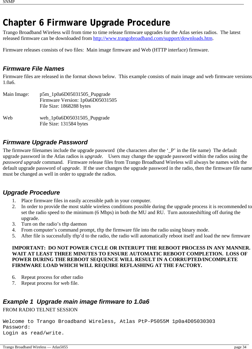 SNMP    Trango Broadband Wireless — Atlas5055  page 34   Chapter 6 Firmware Upgrade Procedure Trango Broadband Wireless will from time to time release firmware upgrades for the Atlas series radios.  The latest released firmware can be downloaded from http://www.trangobroadband.com/support/downloads.htm.  Firmware releases consists of two files:  Main image firmware and Web (HTTP interface) firmware.  Firmware File Names Firmware files are released in the format shown below.  This example consists of main image and web firmware versions 1.0a6.  Main Image:  p5m_1p0a6D05031505_Pupgrade   Firmware Version: 1p0a6D05031505   File Size: 1868288 bytes  Web     web_1p0a6D05031505_Pupgrade File Size: 131584 bytes  Firmware Upgrade Password The firmware filenames include the upgrade password  (the characters after the ‘_P’ in the file name)  The default  upgrade password in the Atlas radios is upgrade.    Users may change the upgrade password within the radios using the password upgrade command.   Firmware release files from Trango Broadband Wireless will always be names with the default upgrade password of upgrade.  If the user changes the upgrade password in the radio, then the firmware file name must be changed as well in order to upgrade the radios.  Upgrade Procedure 1.  Place firmware files in easily accessible path in your computer. 2.  In order to provide the most stable wireless conditions possible during the upgrade process it is recommended to set the radio speed to the minimum (6 Mbps) in both the MU and RU.  Turn autorateshifting off during the upgrade.     3.  Turn on the radio’s tftp daemon 4.  From computer’s command prompt, tftp the firmware file into the radio using binary mode. 5.  After file is successfully tftp’d to the radio, the radio will automatically reboot itself and load the new firmware  IMPORTANT:  DO NOT POWER CYCLE OR INTERUPT THE REBOOT PROCESS IN ANY MANNER.  WAIT AT LEAST THREE MINUTES TO ENSURE AUTOMATIC REBOOT COMPLETION.  LOSS OF POWER DURING THE REBOOT SEQUENCE WILL RESULT IN A CORRUPTED/INCOMPLETE FIRMWARE LOAD WHICH WILL REQUIRE REFLASHING AT THE FACTORY.  6.  Repeat process for other radio 7.  Repeat process for web file.  Example 1  Upgrade main image firmware to 1.0a6 FROM RADIO TELNET SESSION  Welcome to Trango Broadband Wireless, Atlas PtP-P5055M 1p0a4D05030303 Password: Login as read/write. 