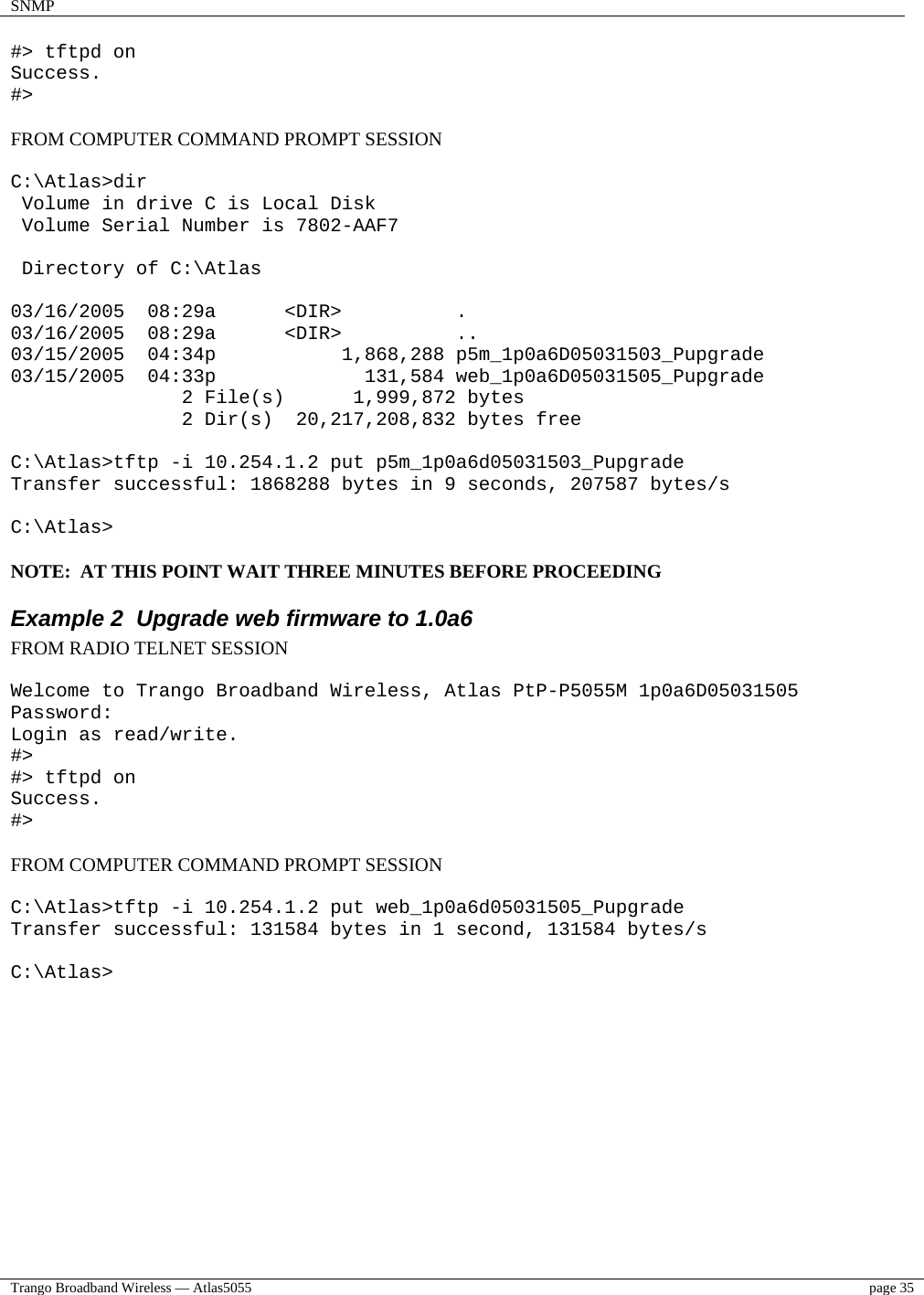 SNMP    Trango Broadband Wireless — Atlas5055  page 35   #&gt; tftpd on Success. #&gt;  FROM COMPUTER COMMAND PROMPT SESSION  C:\Atlas&gt;dir  Volume in drive C is Local Disk  Volume Serial Number is 7802-AAF7   Directory of C:\Atlas  03/16/2005  08:29a      &lt;DIR&gt;          . 03/16/2005  08:29a      &lt;DIR&gt;          .. 03/15/2005  04:34p           1,868,288 p5m_1p0a6D05031503_Pupgrade 03/15/2005  04:33p             131,584 web_1p0a6D05031505_Pupgrade                2 File(s)      1,999,872 bytes                2 Dir(s)  20,217,208,832 bytes free  C:\Atlas&gt;tftp -i 10.254.1.2 put p5m_1p0a6d05031503_Pupgrade Transfer successful: 1868288 bytes in 9 seconds, 207587 bytes/s  C:\Atlas&gt;  NOTE:  AT THIS POINT WAIT THREE MINUTES BEFORE PROCEEDING Example 2  Upgrade web firmware to 1.0a6 FROM RADIO TELNET SESSION  Welcome to Trango Broadband Wireless, Atlas PtP-P5055M 1p0a6D05031505 Password: Login as read/write. #&gt; #&gt; tftpd on Success. #&gt;  FROM COMPUTER COMMAND PROMPT SESSION  C:\Atlas&gt;tftp -i 10.254.1.2 put web_1p0a6d05031505_Pupgrade Transfer successful: 131584 bytes in 1 second, 131584 bytes/s  C:\Atlas&gt;  