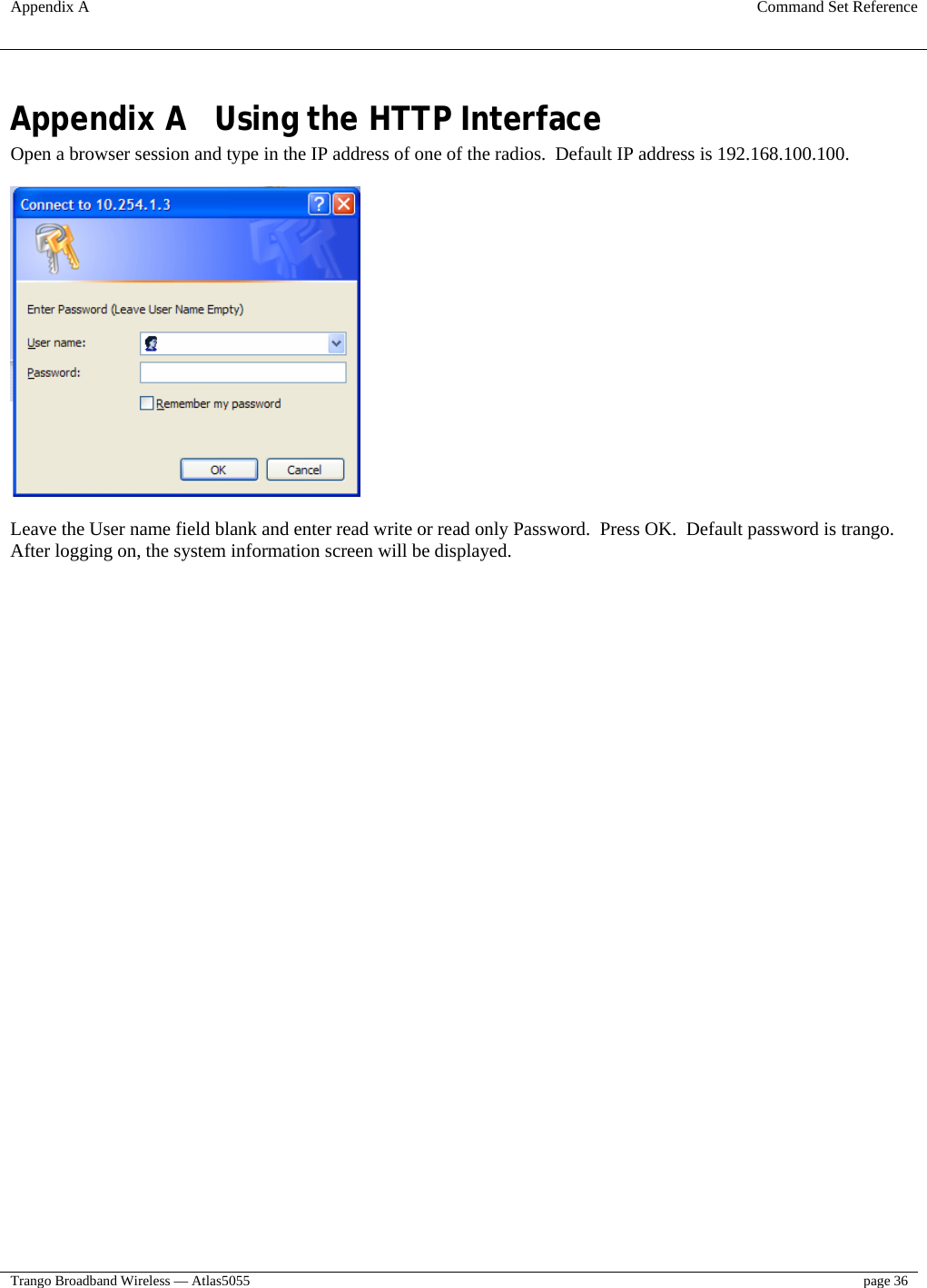 Appendix A  Command Set Reference  Trango Broadband Wireless — Atlas5055  page 36   Appendix A  Using the HTTP Interface Open a browser session and type in the IP address of one of the radios.  Default IP address is 192.168.100.100.    Leave the User name field blank and enter read write or read only Password.  Press OK.  Default password is trango. After logging on, the system information screen will be displayed.  