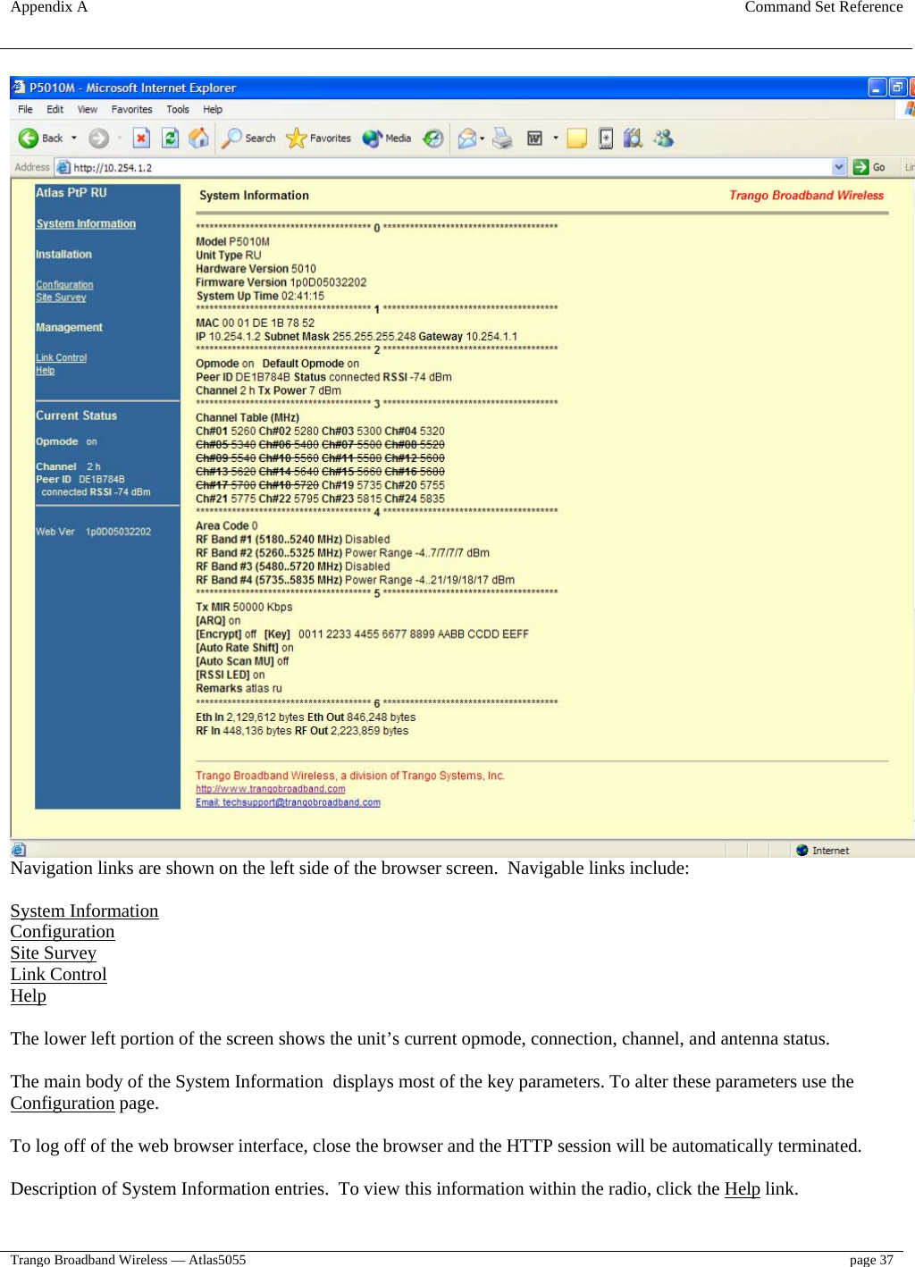 Appendix A  Command Set Reference  Trango Broadband Wireless — Atlas5055  page 37    Navigation links are shown on the left side of the browser screen.  Navigable links include:  System Information Configuration Site Survey Link Control Help  The lower left portion of the screen shows the unit’s current opmode, connection, channel, and antenna status.  The main body of the System Information  displays most of the key parameters. To alter these parameters use the Configuration page.   To log off of the web browser interface, close the browser and the HTTP session will be automatically terminated.  Description of System Information entries.  To view this information within the radio, click the Help link.  