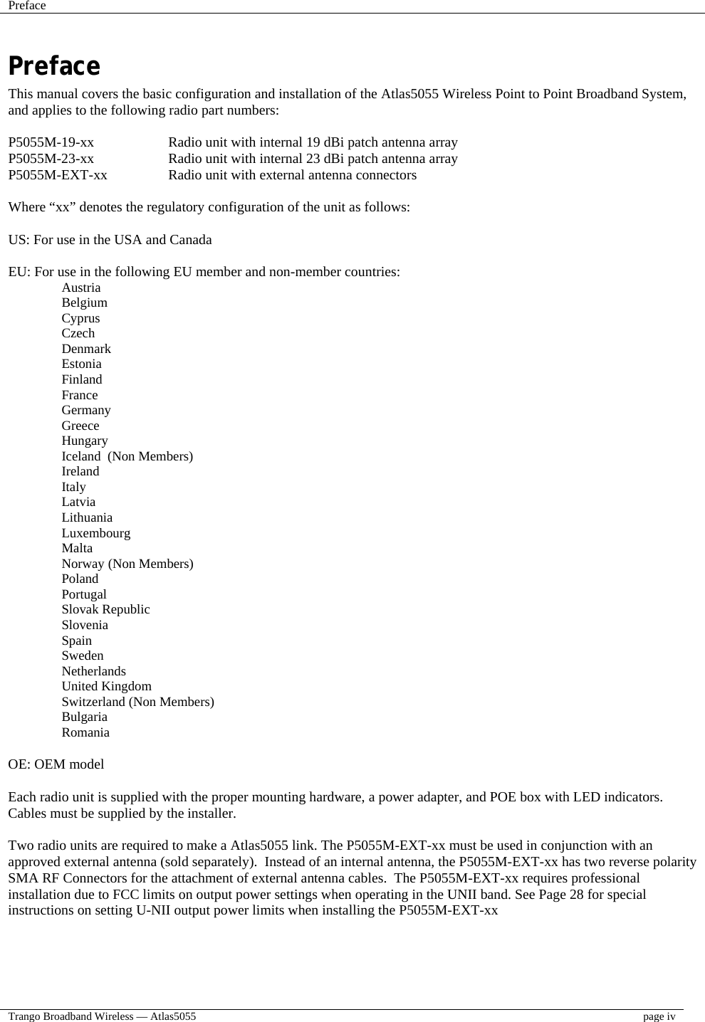 Preface    Trango Broadband Wireless — Atlas5055  page iv  Preface This manual covers the basic configuration and installation of the Atlas5055 Wireless Point to Point Broadband System, and applies to the following radio part numbers:  P5055M-19-xx    Radio unit with internal 19 dBi patch antenna array P5055M-23-xx    Radio unit with internal 23 dBi patch antenna array P5055M-EXT-xx    Radio unit with external antenna connectors  Where “xx” denotes the regulatory configuration of the unit as follows:  US: For use in the USA and Canada  EU: For use in the following EU member and non-member countries: Austria Belgium Cyprus Czech Denmark Estonia Finland France Germany Greece Hungary Iceland  (Non Members) Ireland Italy Latvia Lithuania Luxembourg Malta Norway (Non Members) Poland Portugal Slovak Republic Slovenia Spain Sweden Netherlands United Kingdom Switzerland (Non Members) Bulgaria Romania  OE: OEM model  Each radio unit is supplied with the proper mounting hardware, a power adapter, and POE box with LED indicators.  Cables must be supplied by the installer.  Two radio units are required to make a Atlas5055 link. The P5055M-EXT-xx must be used in conjunction with an approved external antenna (sold separately).  Instead of an internal antenna, the P5055M-EXT-xx has two reverse polarity SMA RF Connectors for the attachment of external antenna cables.  The P5055M-EXT-xx requires professional installation due to FCC limits on output power settings when operating in the UNII band. See Page 28 for special instructions on setting U-NII output power limits when installing the P5055M-EXT-xx 