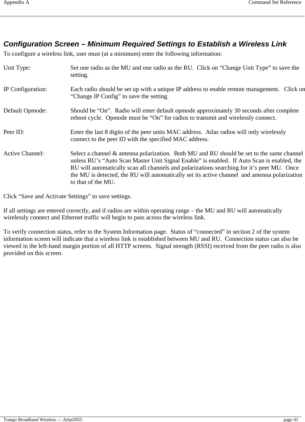 Appendix A  Command Set Reference  Trango Broadband Wireless — Atlas5055  page 41    Configuration Screen – Minimum Required Settings to Establish a Wireless Link To configure a wireless link, user must (at a minimum) enter the following information:  Unit Type:  Set one radio as the MU and one radio as the RU.  Click on “Change Unit Type” to save the setting.  IP Configuration:  Each radio should be set up with a unique IP address to enable remote management.   Click on “Change IP Config” to save the setting.  Default Opmode:  Should be “On”.  Radio will enter default opmode approximately 30 seconds after complete reboot cycle.  Opmode must be “On” for radios to transmit and wirelessly connect.    Peer ID:  Enter the last 8 digits of the peer units MAC address.  Atlas radios will only wirelessly connect to the peer ID with the specified MAC address.  Active Channel:  Select a channel &amp; antenna polarization.  Both MU and RU should be set to the same channel unless RU’s “Auto Scan Master Unit Signal Enable” is enabled.  If Auto Scan is enabled, the RU will automatically scan all channels and polarizations searching for it’s peer MU.  Once the MU is detected, the RU will automatically set its active channel  and antenna polarization to that of the MU.  Click “Save and Activate Settings” to save settings.  If all settings are entered correctly, and if radios are within operating range – the MU and RU will automatically wirelessly connect and Ethernet traffic will begin to pass across the wireless link.  To verify connection status, refer to the System Information page.  Status of “connected” in section 2 of the system information screen will indicate that a wireless link is established between MU and RU.  Connection status can also be viewed in the left-hand margin portion of all HTTP screens.  Signal strength (RSSI) received from the peer radio is also provided on this screen.  