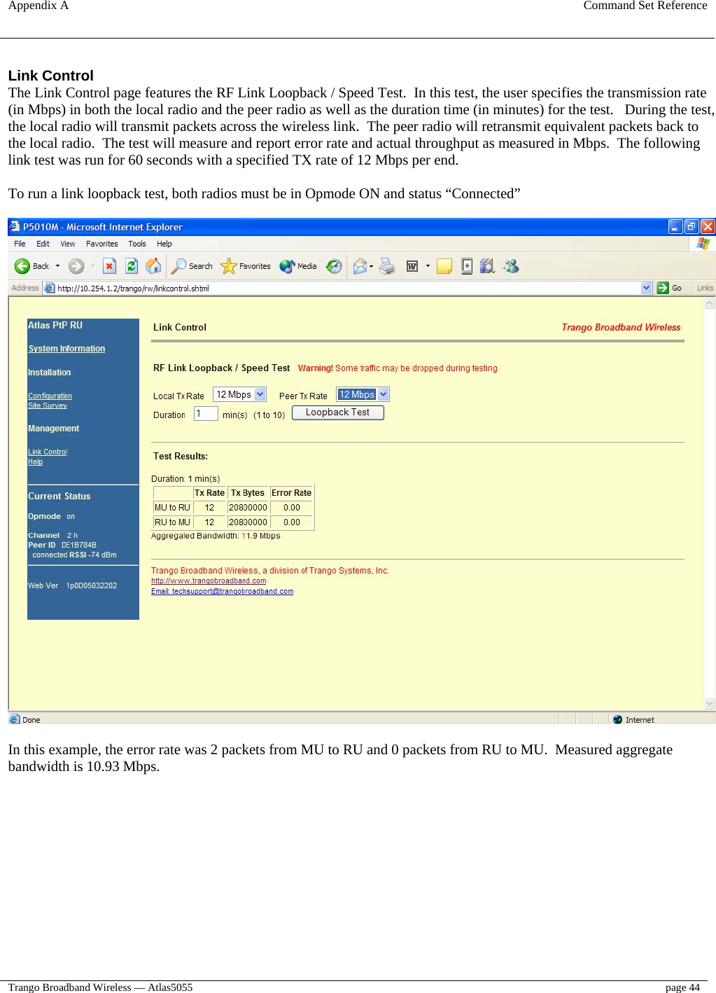 Appendix A  Command Set Reference  Trango Broadband Wireless — Atlas5055  page 44   Link Control The Link Control page features the RF Link Loopback / Speed Test.  In this test, the user specifies the transmission rate (in Mbps) in both the local radio and the peer radio as well as the duration time (in minutes) for the test.   During the test, the local radio will transmit packets across the wireless link.  The peer radio will retransmit equivalent packets back to the local radio.  The test will measure and report error rate and actual throughput as measured in Mbps.  The following link test was run for 60 seconds with a specified TX rate of 12 Mbps per end.  To run a link loopback test, both radios must be in Opmode ON and status “Connected”    In this example, the error rate was 2 packets from MU to RU and 0 packets from RU to MU.  Measured aggregate bandwidth is 10.93 Mbps. 