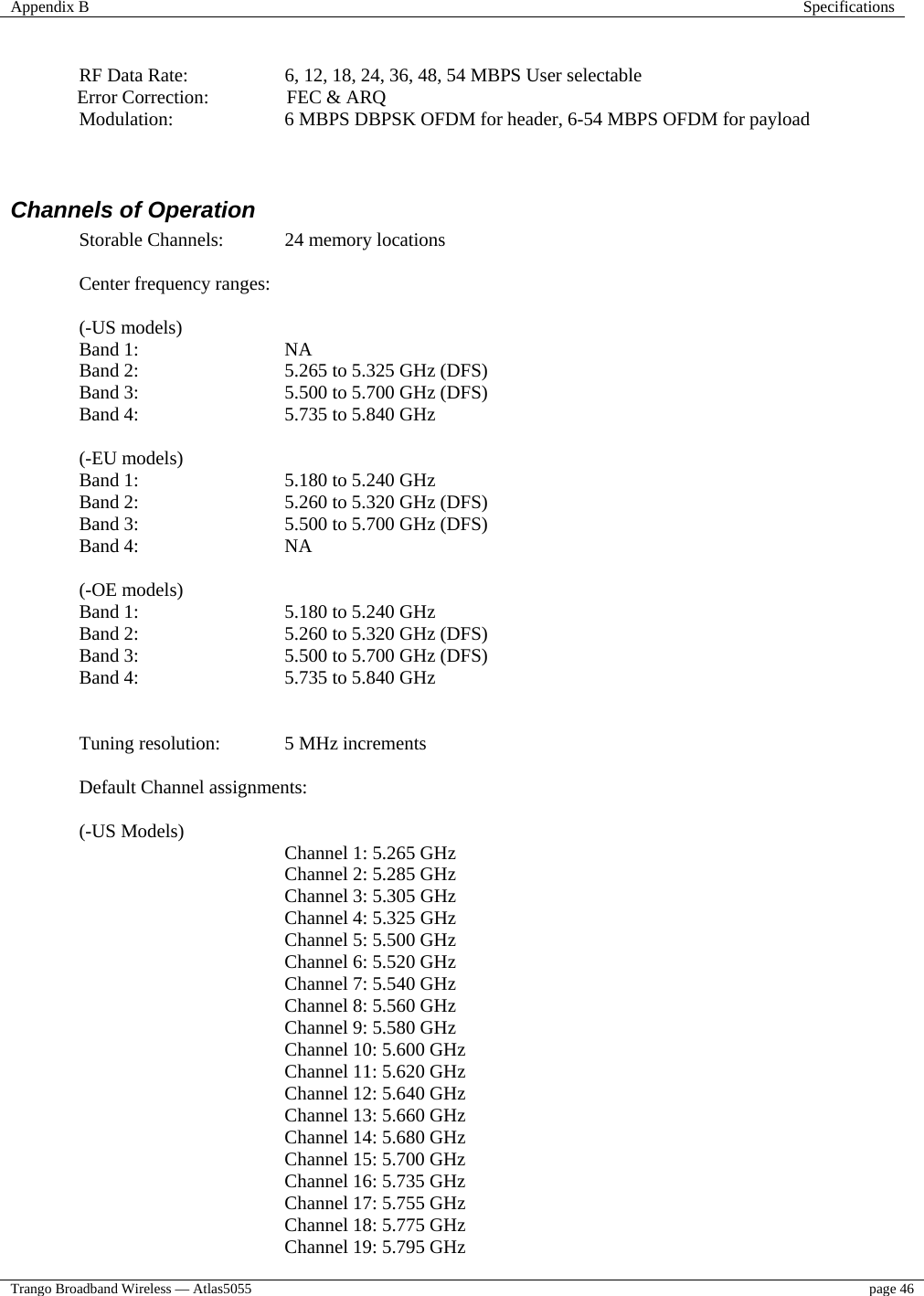 Appendix B  Specifications  Trango Broadband Wireless — Atlas5055  page 46     RF Data Rate:    6, 12, 18, 24, 36, 48, 54 MBPS User selectable Error Correction:  FEC &amp; ARQ Modulation:  6 MBPS DBPSK OFDM for header, 6-54 MBPS OFDM for payload   Channels of Operation Storable Channels:  24 memory locations  Center frequency ranges:  (-US models) Band 1:  NA Band 2:  5.265 to 5.325 GHz (DFS) Band 3:  5.500 to 5.700 GHz (DFS) Band 4:  5.735 to 5.840 GHz  (-EU models) Band 1:  5.180 to 5.240 GHz Band 2:  5.260 to 5.320 GHz (DFS) Band 3:  5.500 to 5.700 GHz (DFS) Band 4:  NA  (-OE models) Band 1:  5.180 to 5.240 GHz Band 2:  5.260 to 5.320 GHz (DFS) Band 3:  5.500 to 5.700 GHz (DFS) Band 4:  5.735 to 5.840 GHz   Tuning resolution:  5 MHz increments   Default Channel assignments:   (-US Models)     Channel 1: 5.265 GHz     Channel 2: 5.285 GHz     Channel 3: 5.305 GHz Channel 4: 5.325 GHz    Channel 5: 5.500 GHz      Channel 6: 5.520 GHz   Channel 7: 5.540 GHz     Channel 8: 5.560 GHz          Channel 9: 5.580 GHz      Channel 10: 5.600 GHz      Channel 11: 5.620 GHz   Channel 12: 5.640 GHz     Channel 13: 5.660 GHz     Channel 14: 5.680 GHz          Channel 15: 5.700 GHz    Channel 16: 5.735 GHz    Channel 17: 5.755 GHz     Channel 18: 5.775 GHz     Channel 19: 5.795 GHz      