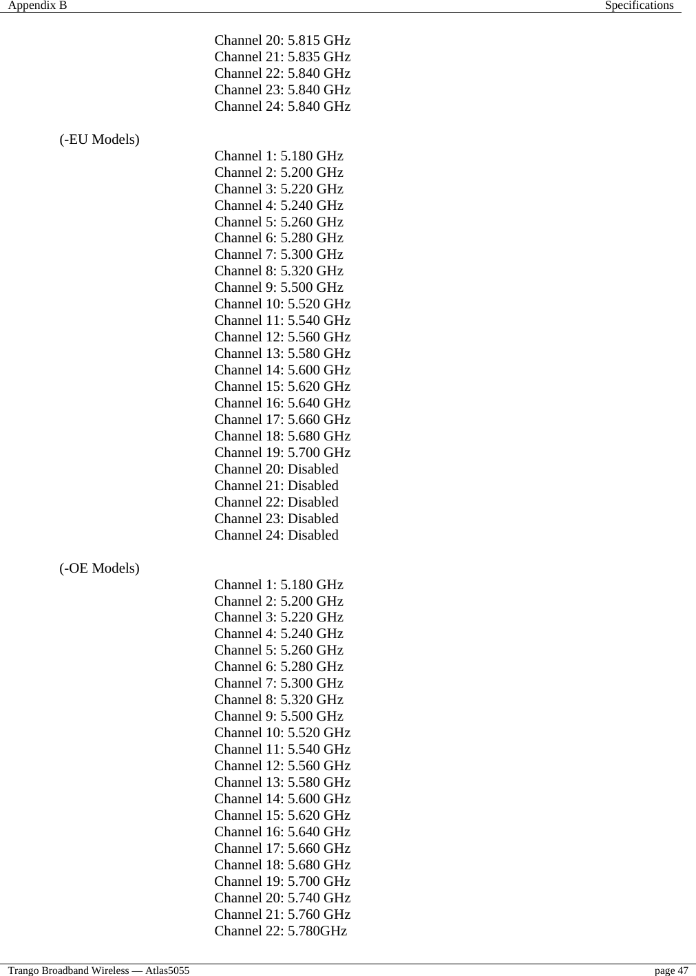 Appendix B  Specifications  Trango Broadband Wireless — Atlas5055  page 47   Channel 20: 5.815 GHz     Channel 21: 5.835 GHz          Channel 22: 5.840 GHz      Channel 23: 5.840 GHz   Channel 24: 5.840 GHz      (-EU Models)     Channel 1: 5.180 GHz     Channel 2: 5.200 GHz     Channel 3: 5.220 GHz Channel 4: 5.240 GHz    Channel 5: 5.260 GHz      Channel 6: 5.280 GHz   Channel 7: 5.300 GHz     Channel 8: 5.320 GHz          Channel 9: 5.500 GHz      Channel 10: 5.520 GHz      Channel 11: 5.540 GHz   Channel 12: 5.560 GHz     Channel 13: 5.580 GHz     Channel 14: 5.600 GHz          Channel 15: 5.620 GHz    Channel 16: 5.640 GHz    Channel 17: 5.660 GHz     Channel 18: 5.680 GHz     Channel 19: 5.700 GHz      Channel 20: Disabled     Channel 21: Disabled          Channel 22: Disabled      Channel 23: Disabled   Channel 24: Disabled  (-OE Models)     Channel 1: 5.180 GHz     Channel 2: 5.200 GHz     Channel 3: 5.220 GHz Channel 4: 5.240 GHz    Channel 5: 5.260 GHz      Channel 6: 5.280 GHz   Channel 7: 5.300 GHz     Channel 8: 5.320 GHz          Channel 9: 5.500 GHz      Channel 10: 5.520 GHz      Channel 11: 5.540 GHz   Channel 12: 5.560 GHz     Channel 13: 5.580 GHz     Channel 14: 5.600 GHz          Channel 15: 5.620 GHz    Channel 16: 5.640 GHz    Channel 17: 5.660 GHz     Channel 18: 5.680 GHz     Channel 19: 5.700 GHz    Channel 20: 5.740 GHz   Channel 21: 5.760 GHz          Channel 22: 5.780GHz   