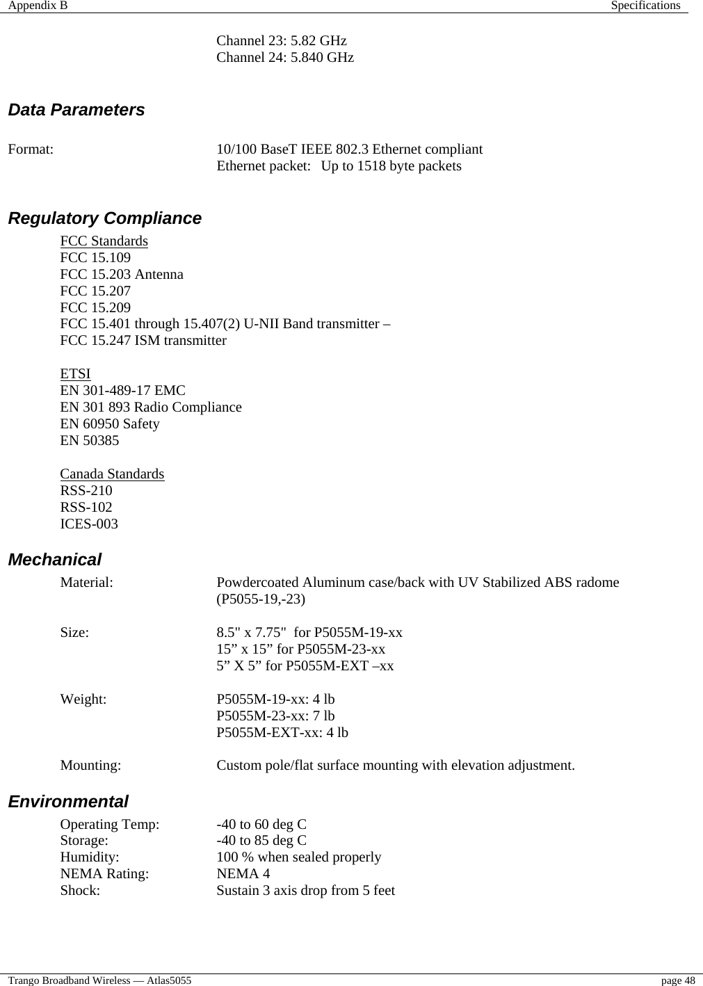 Appendix B  Specifications  Trango Broadband Wireless — Atlas5055  page 48      Channel 23: 5.82 GHz   Channel 24: 5.840 GHz         Data Parameters   Format:  10/100 BaseT IEEE 802.3 Ethernet compliant Ethernet packet:  Up to 1518 byte packets  Regulatory Compliance FCC Standards FCC 15.109 FCC 15.203 Antenna  FCC 15.207 FCC 15.209 FCC 15.401 through 15.407(2) U-NII Band transmitter –    FCC 15.247 ISM transmitter    ETSI EN 301-489-17 EMC EN 301 893 Radio Compliance EN 60950 Safety EN 50385  Canada Standards RSS-210 RSS-102 ICES-003 Mechanical Material: Powdercoated Aluminum case/back with UV Stabilized ABS radome (P5055-19,-23)  Size:  8.5&quot; x 7.75&quot;  for P5055M-19-xx 15” x 15” for P5055M-23-xx 5” X 5” for P5055M-EXT –xx  Weight:     P5055M-19-xx: 4 lb  P5055M-23-xx: 7 lb    P5055M-EXT-xx: 4 lb  Mounting:  Custom pole/flat surface mounting with elevation adjustment. Environmental Operating Temp:   -40 to 60 deg C  Storage:   -40 to 85 deg C Humidity:    100 % when sealed properly NEMA Rating:    NEMA 4 Shock:      Sustain 3 axis drop from 5 feet  