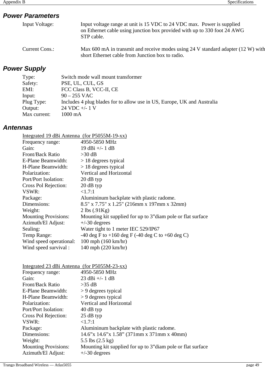 Appendix B  Specifications  Trango Broadband Wireless — Atlas5055  page 49   Power Parameters Input Voltage:  Input voltage range at unit is 15 VDC to 24 VDC max.  Power is supplied on Ethernet cable using junction box provided with up to 330 foot 24 AWG STP cable.    Current Cons.:  Max 600 mA in transmit and receive modes using 24 V standard adapter (12 W) with short Ethernet cable from Junction box to radio. Power Supply  Type:     Switch mode wall mount transformer  Safety:  PSE, UL, CUL, GS   EMI:    FCC Class B, VCC-II, CE  Input:  90 – 255 VAC Plug Type:  Includes 4 plug blades for to allow use in US, Europe, UK and Australia     Output:    24 VDC +/- 1 V   Max current:  1000 mA  Antennas  Integrated 19 dBi Antenna  (for P5055M-19-xx) Frequency range:   4950-5850 MHz Gain:      19 dBi +/- 1 dB Front/Back Ratio   &gt;30 dB  E-Plane Beamwidth:  &gt; 18 degrees typical H-Plane Beamwidth:  &gt; 18 degrees typical Polarization:   Vertical and Horizontal Port/Port Isolation:  20 dB typ Cross Pol Rejection:  20 dB typ VSWR:   &lt;1.7:1  Package:    Alumininum backplate with plastic radome. Dimensions:    8.5&quot; x 7.75&quot; x 1.25&quot; (216mm x 197mm x 32mm)  Weight:   2 lbs (.91Kg) Mounting Provisions:  Mounting kit supplied for up to 3”diam pole or flat surface  Azimuth/El Adjust:  +/-30 degrees Sealing:     Water tight to 1 meter IEC 529/IP67 Temp Range:    -40 deg F to +160 deg F (-40 deg C to +60 deg C) Wind speed operational:  100 mph (160 km/hr)  Wind speed survival :  140 mph (220 km/hr)   Integrated 23 dBi Antenna  (for P5055M-23-xx) Frequency range:   4950-5850 MHz Gain:      23 dBi +/- 1 dB Front/Back Ratio   &gt;35 dB  E-Plane Beamwidth:  &gt; 9 degrees typical H-Plane Beamwidth:  &gt; 9 degrees typical Polarization:   Vertical and Horizontal Port/Port Isolation:  40 dB typ Cross Pol Rejection:  25 dB typ VSWR:   &lt;1.7:1  Package:    Alumininum backplate with plastic radome. Dimensions:    14.6”x 14.6”x 1.58” (371mm x 371mm x 40mm) Weight:   5.5 lbs (2.5 kg) Mounting Provisions:  Mounting kit supplied for up to 3”diam pole or flat surface  Azimuth/El Adjust:  +/-30 degrees 