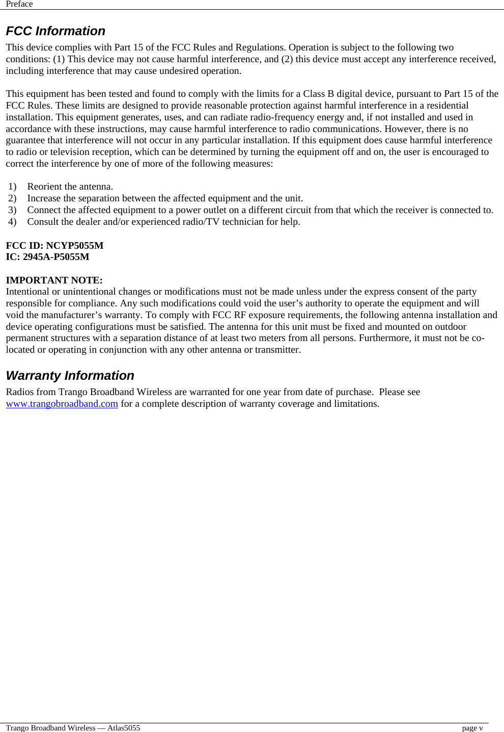 Preface    Trango Broadband Wireless — Atlas5055  page v  FCC Information This device complies with Part 15 of the FCC Rules and Regulations. Operation is subject to the following two conditions: (1) This device may not cause harmful interference, and (2) this device must accept any interference received, including interference that may cause undesired operation.  This equipment has been tested and found to comply with the limits for a Class B digital device, pursuant to Part 15 of the FCC Rules. These limits are designed to provide reasonable protection against harmful interference in a residential installation. This equipment generates, uses, and can radiate radio-frequency energy and, if not installed and used in accordance with these instructions, may cause harmful interference to radio communications. However, there is no guarantee that interference will not occur in any particular installation. If this equipment does cause harmful interference to radio or television reception, which can be determined by turning the equipment off and on, the user is encouraged to correct the interference by one of more of the following measures:  1)  Reorient the antenna. 2)  Increase the separation between the affected equipment and the unit.  3)  Connect the affected equipment to a power outlet on a different circuit from that which the receiver is connected to.  4)  Consult the dealer and/or experienced radio/TV technician for help.  FCC ID: NCYP5055M IC: 2945A-P5055M  IMPORTANT NOTE: Intentional or unintentional changes or modifications must not be made unless under the express consent of the party responsible for compliance. Any such modifications could void the user’s authority to operate the equipment and will void the manufacturer’s warranty. To comply with FCC RF exposure requirements, the following antenna installation and device operating configurations must be satisfied. The antenna for this unit must be fixed and mounted on outdoor permanent structures with a separation distance of at least two meters from all persons. Furthermore, it must not be co-located or operating in conjunction with any other antenna or transmitter. Warranty Information Radios from Trango Broadband Wireless are warranted for one year from date of purchase.  Please see www.trangobroadband.com for a complete description of warranty coverage and limitations. 