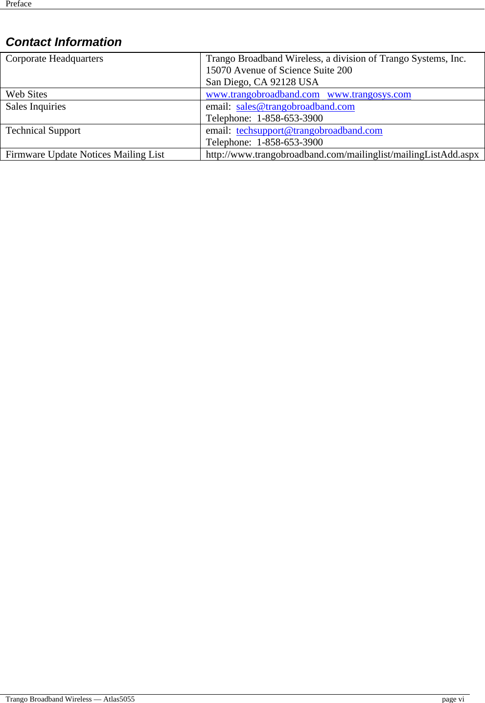 Preface    Trango Broadband Wireless — Atlas5055  page vi  Contact Information Corporate Headquarters  Trango Broadband Wireless, a division of Trango Systems, Inc. 15070 Avenue of Science Suite 200 San Diego, CA 92128 USA Web Sites  www.trangobroadband.com   www.trangosys.com Sales Inquiries  email:  sales@trangobroadband.com Telephone:  1-858-653-3900 Technical Support  email:  techsupport@trangobroadband.com Telephone:  1-858-653-3900 Firmware Update Notices Mailing List  http://www.trangobroadband.com/mailinglist/mailingListAdd.aspx 