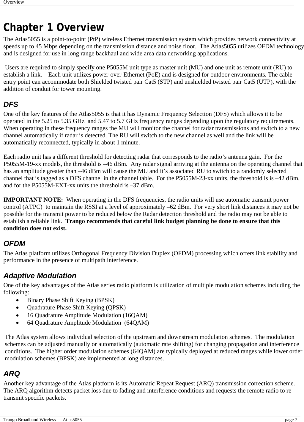 Overview    Trango Broadband Wireless — Atlas5055  page 7   Chapter 1 Overview The Atlas5055 is a point-to-point (PtP) wireless Ethernet transmission system which provides network connectivity at speeds up to 45 Mbps depending on the transmission distance and noise floor.  The Atlas5055 utilizes OFDM technology and is designed for use in long range backhaul and wide area data networking applications.     Users are required to simply specify one P5055M unit type as master unit (MU) and one unit as remote unit (RU) to establish a link.    Each unit utilizes power-over-Ethernet (PoE) and is designed for outdoor environments. The cable entry point can accommodate both Shielded twisted pair Cat5 (STP) and unshielded twisted pair Cat5 (UTP), with the addition of conduit for tower mounting. DFS One of the key features of the Atlas5055 is that it has Dynamic Frequency Selection (DFS) which allows it to be operated in the 5.25 to 5.35 GHz  and 5.47 to 5.7 GHz frequency ranges depending upon the regulatory requirements.  When operating in these frequency ranges the MU will monitor the channel for radar transmissions and switch to a new channel automatically if radar is detected. The RU will switch to the new channel as well and the link will be automatically reconnected, typically in about 1 minute.   Each radio unit has a different threshold for detecting radar that corresponds to the radio’s antenna gain.  For the P5055M-19-xx models, the threshold is –46 dBm.  Any radar signal arriving at the antenna on the operating channel that has an amplitude greater than –46 dBm will cause the MU and it’s associated RU to switch to a randomly selected channel that is tagged as a DFS channel in the channel table.  For the P5055M-23-xx units, the threshold is is –42 dBm, and for the P5055M-EXT-xx units the threshold is –37 dBm.  IMPORTANT NOTE:  When operating in the DFS frequencies, the radio units will use automatic transmit power control (ATPC)  to maintain the RSSI at a level of approximately –62 dBm.  For very short link distances it may not be possible for the transmit power to be reduced below the Radar detection threshold and the radio may not be able to establish a reliable link.  Trango recommends that careful link budget planning be done to ensure that this condition does not exist. OFDM The Atlas platform utilizes Orthogonal Frequency Division Duplex (OFDM) processing which offers link stability and performance in the presence of multipath interference.   Adaptive Modulation One of the key advantages of the Atlas series radio platform is utilization of multiple modulation schemes including the following: •  Binary Phase Shift Keying (BPSK) •  Quadrature Phase Shift Keying (QPSK) •  16 Quadrature Amplitude Modulation (16QAM) •  64 Quadrature Amplitude Modulation  (64QAM)  The Atlas system allows individual selection of the upstream and downstream modulation schemes.  The modulation schemes can be adjusted manually or automatically (automatic rate shifting) for changing propagation and interference conditions.  The higher order modulation schemes (64QAM) are typically deployed at reduced ranges while lower order modulation schemes (BPSK) are implemented at long distances. ARQ Another key advantage of the Atlas platform is its Automatic Repeat Request (ARQ) transmission correction scheme.  The ARQ algorithm detects packet loss due to fading and interference conditions and requests the remote radio to re-transmit specific packets. 