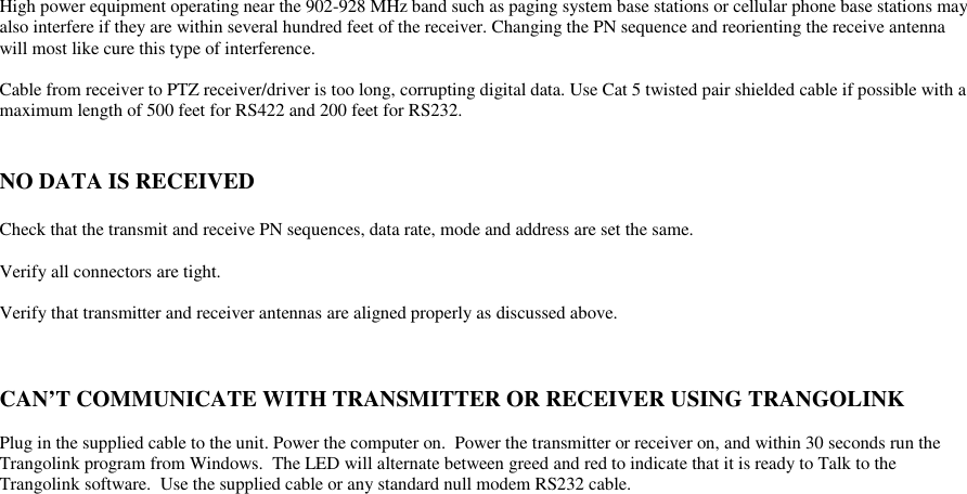 High power equipment operating near the 902-928 MHz band such as paging system base stations or cellular phone base stations mayalso interfere if they are within several hundred feet of the receiver. Changing the PN sequence and reorienting the receive antennawill most like cure this type of interference.Cable from receiver to PTZ receiver/driver is too long, corrupting digital data. Use Cat 5 twisted pair shielded cable if possible with amaximum length of 500 feet for RS422 and 200 feet for RS232.NO DATA IS RECEIVEDCheck that the transmit and receive PN sequences, data rate, mode and address are set the same.Verify all connectors are tight.Verify that transmitter and receiver antennas are aligned properly as discussed above.CAN’T COMMUNICATE WITH TRANSMITTER OR RECEIVER USING TRANGOLINKPlug in the supplied cable to the unit. Power the computer on.  Power the transmitter or receiver on, and within 30 seconds run theTrangolink program from Windows.  The LED will alternate between greed and red to indicate that it is ready to Talk to theTrangolink software.  Use the supplied cable or any standard null modem RS232 cable.