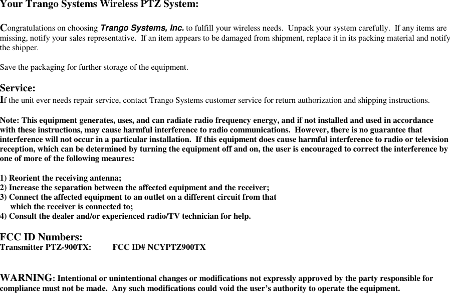 Your Trango Systems Wireless PTZ System:Congratulations on choosing Trango Systems, Inc. to fulfill your wireless needs.  Unpack your system carefully.  If any items aremissing, notify your sales representative.  If an item appears to be damaged from shipment, replace it in its packing material and notifythe shipper.Save the packaging for further storage of the equipment.Service:If the unit ever needs repair service, contact Trango Systems customer service for return authorization and shipping instructions.Note: This equipment generates, uses, and can radiate radio frequency energy, and if not installed and used in accordancewith these instructions, may cause harmful interference to radio communications.  However, there is no guarantee thatinterference will not occur in a particular installation.  If this equipment does cause harmful interference to radio or televisionreception, which can be determined by turning the equipment off and on, the user is encouraged to correct the interference byone of more of the following meaures:1) Reorient the receiving antenna;2) Increase the separation between the affected equipment and the receiver;3) Connect the affected equipment to an outlet on a different circuit from that     which the receiver is connected to;4) Consult the dealer and/or experienced radio/TV technician for help.FCC ID Numbers:Transmitter PTZ-900TX: FCC ID# NCYPTZ900TXWARNING: Intentional or unintentional changes or modifications not expressly approved by the party responsible forcompliance must not be made.  Any such modifications could void the user’s authority to operate the equipment.