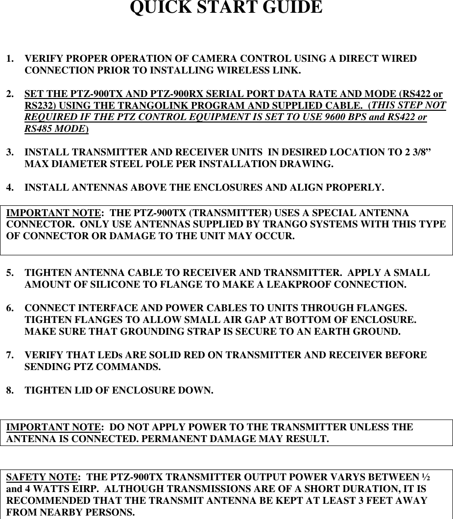 QUICK START GUIDE1. VERIFY PROPER OPERATION OF CAMERA CONTROL USING A DIRECT WIREDCONNECTION PRIOR TO INSTALLING WIRELESS LINK.2. SET THE PTZ-900TX AND PTZ-900RX SERIAL PORT DATA RATE AND MODE (RS422 orRS232) USING THE TRANGOLINK PROGRAM AND SUPPLIED CABLE.  (THIS STEP NOTREQUIRED IF THE PTZ CONTROL EQUIPMENT IS SET TO USE 9600 BPS and RS422 orRS485 MODE)3. INSTALL TRANSMITTER AND RECEIVER UNITS  IN DESIRED LOCATION TO 2 3/8”MAX DIAMETER STEEL POLE PER INSTALLATION DRAWING.4. INSTALL ANTENNAS ABOVE THE ENCLOSURES AND ALIGN PROPERLY.IMPORTANT NOTE:  THE PTZ-900TX (TRANSMITTER) USES A SPECIAL ANTENNACONNECTOR.  ONLY USE ANTENNAS SUPPLIED BY TRANGO SYSTEMS WITH THIS TYPEOF CONNECTOR OR DAMAGE TO THE UNIT MAY OCCUR.5. TIGHTEN ANTENNA CABLE TO RECEIVER AND TRANSMITTER.  APPLY A SMALLAMOUNT OF SILICONE TO FLANGE TO MAKE A LEAKPROOF CONNECTION.6. CONNECT INTERFACE AND POWER CABLES TO UNITS THROUGH FLANGES.TIGHTEN FLANGES TO ALLOW SMALL AIR GAP AT BOTTOM OF ENCLOSURE.MAKE SURE THAT GROUNDING STRAP IS SECURE TO AN EARTH GROUND.7. VERIFY THAT LEDs ARE SOLID RED ON TRANSMITTER AND RECEIVER BEFORESENDING PTZ COMMANDS.8. TIGHTEN LID OF ENCLOSURE DOWN.IMPORTANT NOTE:  DO NOT APPLY POWER TO THE TRANSMITTER UNLESS THEANTENNA IS CONNECTED. PERMANENT DAMAGE MAY RESULT.SAFETY NOTE:  THE PTZ-900TX TRANSMITTER OUTPUT POWER VARYS BETWEEN ½and 4 WATTS EIRP.  ALTHOUGH TRANSMISSIONS ARE OF A SHORT DURATION, IT ISRECOMMENDED THAT THE TRANSMIT ANTENNA BE KEPT AT LEAST 3 FEET AWAYFROM NEARBY PERSONS.