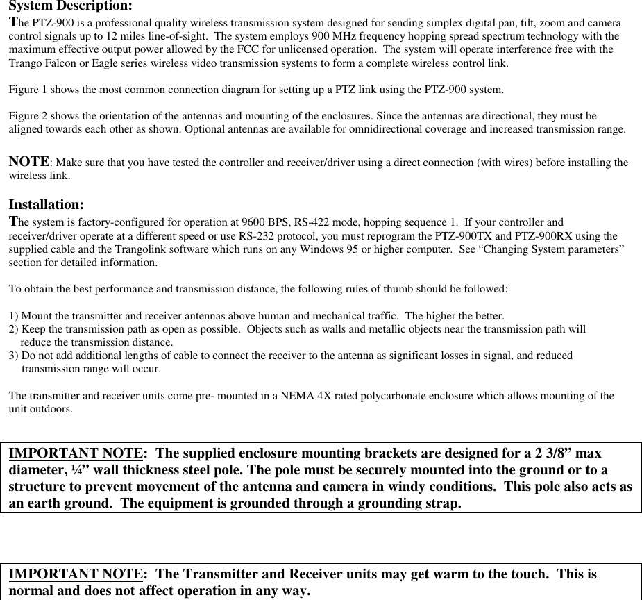 System Description:The PTZ-900 is a professional quality wireless transmission system designed for sending simplex digital pan, tilt, zoom and cameracontrol signals up to 12 miles line-of-sight.  The system employs 900 MHz frequency hopping spread spectrum technology with themaximum effective output power allowed by the FCC for unlicensed operation.  The system will operate interference free with theTrango Falcon or Eagle series wireless video transmission systems to form a complete wireless control link.Figure 1 shows the most common connection diagram for setting up a PTZ link using the PTZ-900 system.Figure 2 shows the orientation of the antennas and mounting of the enclosures. Since the antennas are directional, they must bealigned towards each other as shown. Optional antennas are available for omnidirectional coverage and increased transmission range.NOTE: Make sure that you have tested the controller and receiver/driver using a direct connection (with wires) before installing thewireless link.Installation:The system is factory-configured for operation at 9600 BPS, RS-422 mode, hopping sequence 1.  If your controller andreceiver/driver operate at a different speed or use RS-232 protocol, you must reprogram the PTZ-900TX and PTZ-900RX using thesupplied cable and the Trangolink software which runs on any Windows 95 or higher computer.  See “Changing System parameters”section for detailed information.To obtain the best performance and transmission distance, the following rules of thumb should be followed:1) Mount the transmitter and receiver antennas above human and mechanical traffic.  The higher the better.2) Keep the transmission path as open as possible.  Objects such as walls and metallic objects near the transmission path will    reduce the transmission distance.3) Do not add additional lengths of cable to connect the receiver to the antenna as significant losses in signal, and reducedtransmission range will occur.The transmitter and receiver units come pre- mounted in a NEMA 4X rated polycarbonate enclosure which allows mounting of theunit outdoors.IMPORTANT NOTE:  The supplied enclosure mounting brackets are designed for a 2 3/8” maxdiameter, ¼” wall thickness steel pole. The pole must be securely mounted into the ground or to astructure to prevent movement of the antenna and camera in windy conditions.  This pole also acts asan earth ground.  The equipment is grounded through a grounding strap.IMPORTANT NOTE:  The Transmitter and Receiver units may get warm to the touch.  This isnormal and does not affect operation in any way.