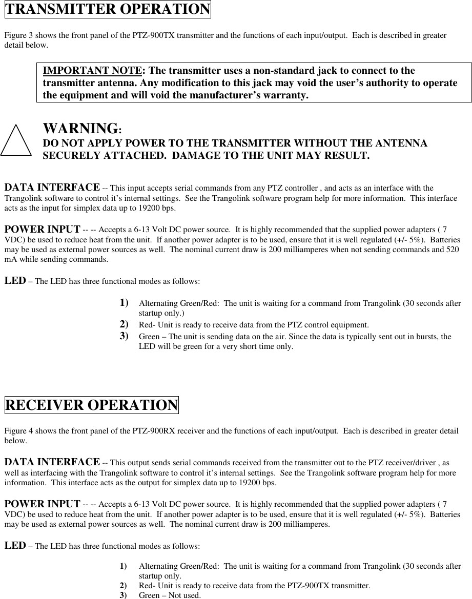 TRANSMITTER OPERATIONFigure 3 shows the front panel of the PTZ-900TX transmitter and the functions of each input/output.  Each is described in greaterdetail below.IMPORTANT NOTE: The transmitter uses a non-standard jack to connect to thetransmitter antenna. Any modification to this jack may void the user’s authority to operatethe equipment and will void the manufacturer’s warranty.WARNING:DO NOT APPLY POWER TO THE TRANSMITTER WITHOUT THE ANTENNASECURELY ATTACHED.  DAMAGE TO THE UNIT MAY RESULT.DATA INTERFACE -- This input accepts serial commands from any PTZ controller , and acts as an interface with theTrangolink software to control it’s internal settings.  See the Trangolink software program help for more information.  This interfaceacts as the input for simplex data up to 19200 bps.POWER INPUT -- -- Accepts a 6-13 Volt DC power source.  It is highly recommended that the supplied power adapters ( 7VDC) be used to reduce heat from the unit.  If another power adapter is to be used, ensure that it is well regulated (+/- 5%).  Batteriesmay be used as external power sources as well.  The nominal current draw is 200 milliamperes when not sending commands and 520mA while sending commands.LED – The LED has three functional modes as follows:1) Alternating Green/Red:  The unit is waiting for a command from Trangolink (30 seconds afterstartup only.)2) Red- Unit is ready to receive data from the PTZ control equipment.3) Green – The unit is sending data on the air. Since the data is typically sent out in bursts, theLED will be green for a very short time only.RECEIVER OPERATIONFigure 4 shows the front panel of the PTZ-900RX receiver and the functions of each input/output.  Each is described in greater detailbelow.DATA INTERFACE -- This output sends serial commands received from the transmitter out to the PTZ receiver/driver , aswell as interfacing with the Trangolink software to control it’s internal settings.  See the Trangolink software program help for moreinformation.  This interface acts as the output for simplex data up to 19200 bps.POWER INPUT -- -- Accepts a 6-13 Volt DC power source.  It is highly recommended that the supplied power adapters ( 7VDC) be used to reduce heat from the unit.  If another power adapter is to be used, ensure that it is well regulated (+/- 5%).  Batteriesmay be used as external power sources as well.  The nominal current draw is 200 milliamperes.LED – The LED has three functional modes as follows:1) Alternating Green/Red:  The unit is waiting for a command from Trangolink (30 seconds afterstartup only.2) Red- Unit is ready to receive data from the PTZ-900TX transmitter.3) Green – Not used.