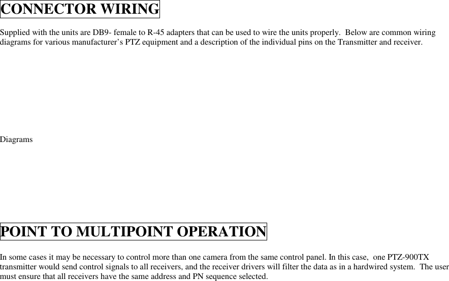 CONNECTOR WIRINGSupplied with the units are DB9- female to R-45 adapters that can be used to wire the units properly.  Below are common wiringdiagrams for various manufacturer’s PTZ equipment and a description of the individual pins on the Transmitter and receiver.DiagramsPOINT TO MULTIPOINT OPERATIONIn some cases it may be necessary to control more than one camera from the same control panel. In this case,  one PTZ-900TXtransmitter would send control signals to all receivers, and the receiver drivers will filter the data as in a hardwired system.  The usermust ensure that all receivers have the same address and PN sequence selected.