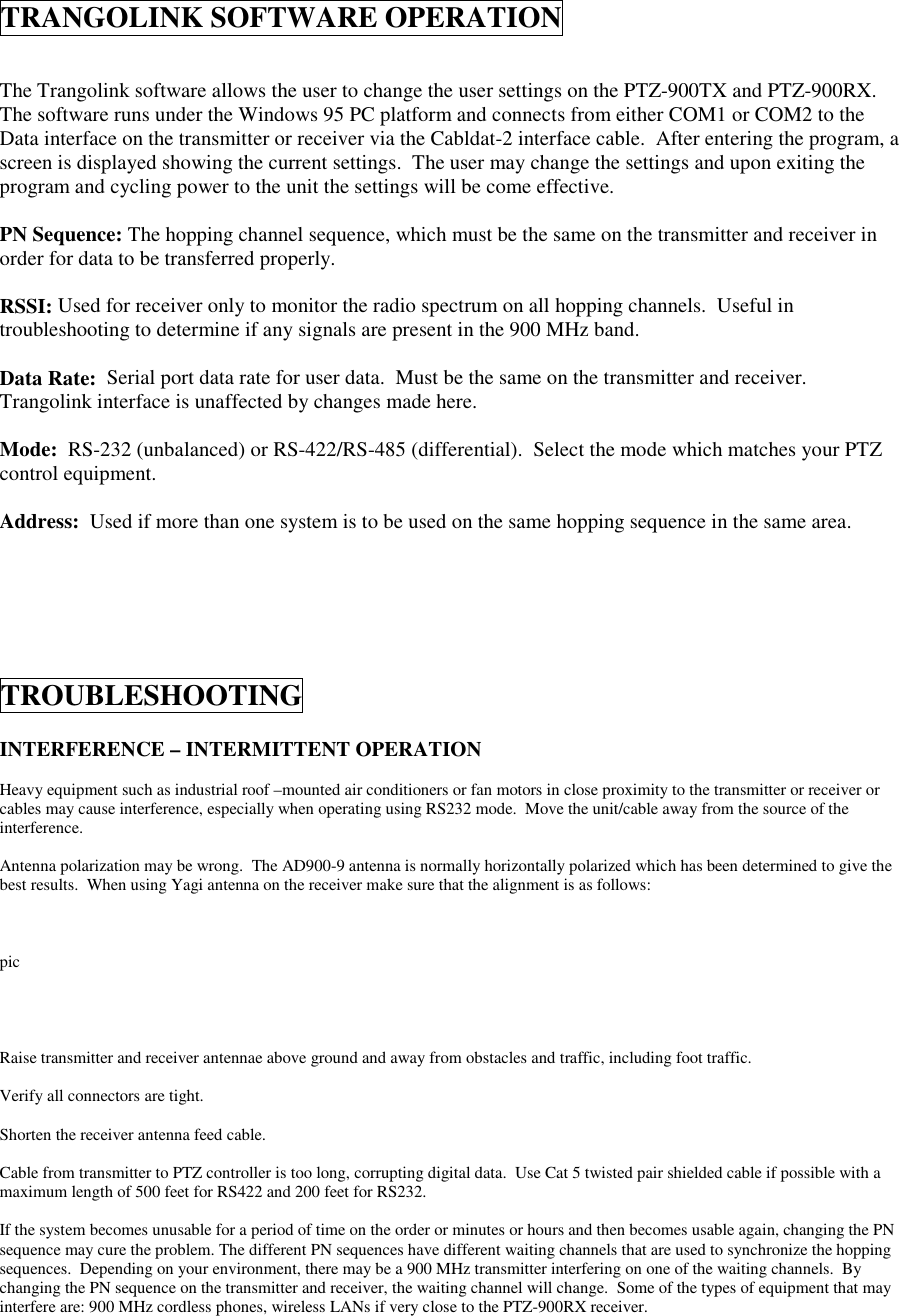 TRANGOLINK SOFTWARE OPERATIONThe Trangolink software allows the user to change the user settings on the PTZ-900TX and PTZ-900RX.The software runs under the Windows 95 PC platform and connects from either COM1 or COM2 to theData interface on the transmitter or receiver via the Cabldat-2 interface cable.  After entering the program, ascreen is displayed showing the current settings.  The user may change the settings and upon exiting theprogram and cycling power to the unit the settings will be come effective.PN Sequence: The hopping channel sequence, which must be the same on the transmitter and receiver inorder for data to be transferred properly.RSSI: Used for receiver only to monitor the radio spectrum on all hopping channels.  Useful introubleshooting to determine if any signals are present in the 900 MHz band.Data Rate:  Serial port data rate for user data.  Must be the same on the transmitter and receiver.Trangolink interface is unaffected by changes made here.Mode:  RS-232 (unbalanced) or RS-422/RS-485 (differential).  Select the mode which matches your PTZcontrol equipment.Address:  Used if more than one system is to be used on the same hopping sequence in the same area.TROUBLESHOOTINGINTERFERENCE – INTERMITTENT OPERATIONHeavy equipment such as industrial roof –mounted air conditioners or fan motors in close proximity to the transmitter or receiver orcables may cause interference, especially when operating using RS232 mode.  Move the unit/cable away from the source of theinterference.Antenna polarization may be wrong.  The AD900-9 antenna is normally horizontally polarized which has been determined to give thebest results.  When using Yagi antenna on the receiver make sure that the alignment is as follows:picRaise transmitter and receiver antennae above ground and away from obstacles and traffic, including foot traffic.Verify all connectors are tight.Shorten the receiver antenna feed cable.Cable from transmitter to PTZ controller is too long, corrupting digital data.  Use Cat 5 twisted pair shielded cable if possible with amaximum length of 500 feet for RS422 and 200 feet for RS232.If the system becomes unusable for a period of time on the order or minutes or hours and then becomes usable again, changing the PNsequence may cure the problem. The different PN sequences have different waiting channels that are used to synchronize the hoppingsequences.  Depending on your environment, there may be a 900 MHz transmitter interfering on one of the waiting channels.  Bychanging the PN sequence on the transmitter and receiver, the waiting channel will change.  Some of the types of equipment that mayinterfere are: 900 MHz cordless phones, wireless LANs if very close to the PTZ-900RX receiver.