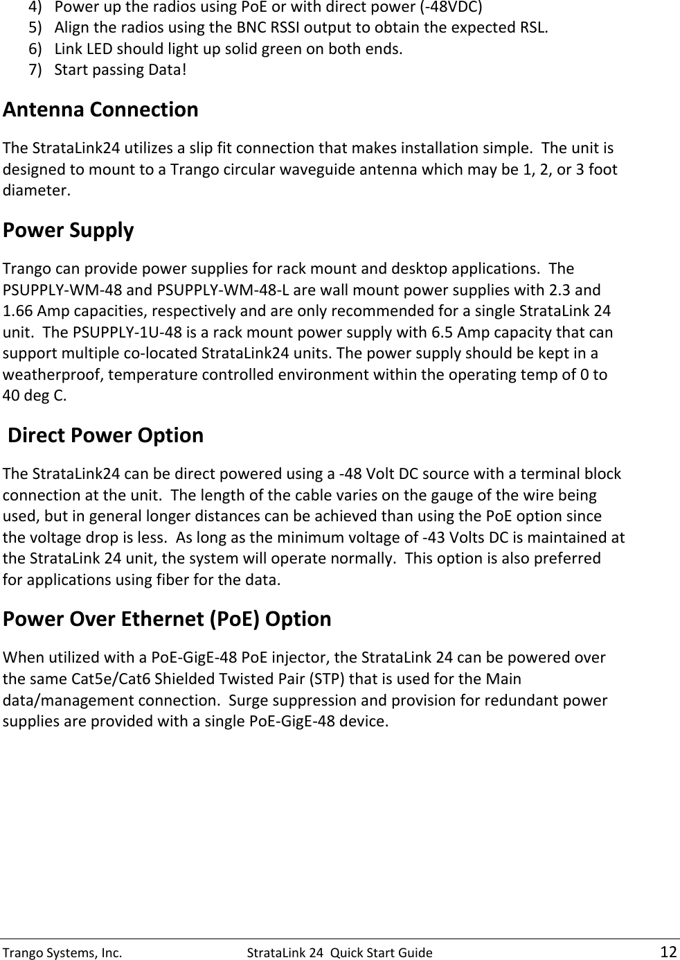 TrangoSystems,Inc.StrataLink24QuickStartGuide124) PoweruptheradiosusingPoEorwithdirectpower(‐48VDC)5) AligntheradiosusingtheBNCRSSIoutputtoobtaintheexpectedRSL.6) LinkLEDshouldlightupsolidgreenonbothends.7) StartpassingData!AntennaConnectionTheStrataLink24utilizesaslipfitconnectionthatmakesinstallationsimple.TheunitisdesignedtomounttoaTrangocircularwaveguideantennawhichmaybe1,2,or3footdiameter.PowerSupplyTrangocanprovidepowersuppliesforrackmountanddesktopapplications.ThePSUPPLY‐WM‐48andPSUPPLY‐WM‐48‐Larewallmountpowersupplieswith2.3and1.66Ampcapacities,respectivelyandareonlyrecommendedforasingleStrataLink24unit.ThePSUPPLY‐1U‐48isarackmountpowersupplywith6.5Ampcapacitythatcansupportmultipleco‐locatedStrataLink24units.Thepowersupplyshouldbekeptinaweatherproof,temperaturecontrolledenvironmentwithintheoperatingtempof0to40degC.DirectPowerOptionTheStrataLink24canbedirectpoweredusinga‐48VoltDCsourcewithaterminalblockconnectionattheunit.Thelengthofthecablevariesonthegaugeofthewirebeingused,butingenerallongerdistancescanbeachievedthanusingthePoEoptionsincethevoltagedropisless.Aslongastheminimumvoltageof‐43VoltsDCismaintainedattheStrataLink24unit,thesystemwilloperatenormally.Thisoptionisalsopreferredforapplicationsusingfiberforthedata. PowerOverEthernet(PoE)OptionWhenutilizedwithaPoE‐GigE‐48PoEinjector,theStrataLink24canbepoweredoverthesameCat5e/Cat6ShieldedTwistedPair(STP)thatisusedfortheMaindata/managementconnection.SurgesuppressionandprovisionforredundantpowersuppliesareprovidedwithasinglePoE‐GigE‐48device. 