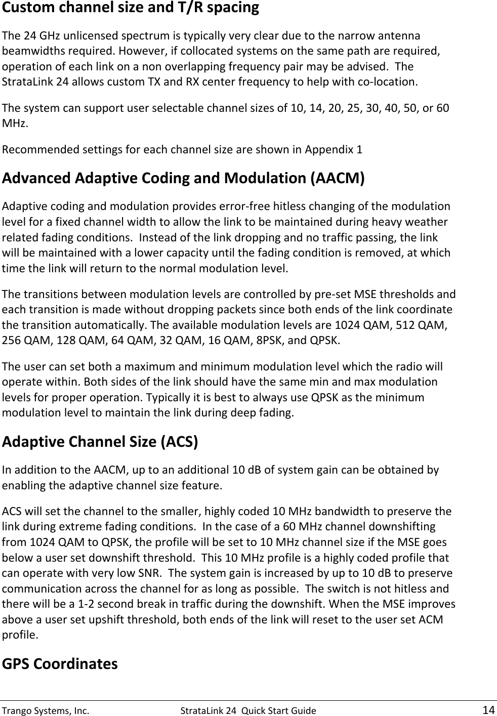 TrangoSystems,Inc.StrataLink24QuickStartGuide14CustomchannelsizeandT/RspacingThe24GHzunlicensedspectrumistypicallyveryclearduetothenarrowantennabeamwidthsrequired.However,ifcollocatedsystemsonthesamepatharerequired,operationofeachlinkonanonoverlappingfrequencypairmaybeadvised.TheStrataLink24allowscustomTXandRXcenterfrequencytohelpwithco‐location.Thesystemcansupportuserselectablechannelsizesof10,14,20,25,30,40,50,or60MHz.RecommendedsettingsforeachchannelsizeareshowninAppendix1 AdvancedAdaptiveCodingandModulation(AACM)Adaptivecodingandmodulationprovideserror‐freehitlesschangingofthemodulationlevelforafixedchannelwidthtoallowthelinktobemaintainedduringheavyweatherrelatedfadingconditions.Insteadofthelinkdroppingandnotrafficpassing,thelinkwillbemaintainedwithalowercapacityuntilthefadingconditionisremoved,atwhichtimethelinkwillreturntothenormalmodulationlevel.Thetransitionsbetweenmodulationlevelsarecontrolledbypre‐setMSEthresholdsandeachtransitionismadewithoutdroppingpacketssincebothendsofthelinkcoordinatethetransitionautomatically.Theavailablemodulationlevelsare1024QAM,512QAM,256QAM,128QAM,64QAM,32QAM,16QAM,8PSK,andQPSK.Theusercansetbothamaximumandminimummodulationlevelwhichtheradiowilloperatewithin.Bothsidesofthelinkshouldhavethesameminandmaxmodulationlevelsforproperoperation.TypicallyitisbesttoalwaysuseQPSKastheminimummodulationleveltomaintainthelinkduringdeepfading.AdaptiveChannelSize(ACS)InadditiontotheAACM,uptoanadditional10dBofsystemgaincanbeobtainedbyenablingtheadaptivechannelsizefeature.ACSwillsetthechanneltothesmaller,highlycoded10MHzbandwidthtopreservethelinkduringextremefadingconditions.Inthecaseofa60MHzchanneldownshiftingfrom1024QAMtoQPSK,theprofilewillbesetto10MHzchannelsizeiftheMSEgoesbelowausersetdownshiftthreshold.This10MHzprofileisahighlycodedprofilethatcanoperatewithverylowSNR.Thesystemgainisincreasedbyupto10dBtopreservecommunicationacrossthechannelforaslongaspossible.Theswitchisnothitlessandtherewillbea1‐2secondbreakintrafficduringthedownshift.WhentheMSEimprovesaboveausersetupshiftthreshold,bothendsofthelinkwillresettotheusersetACMprofile.GPSCoordinates