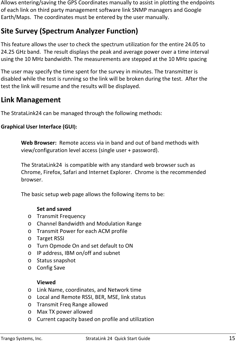 TrangoSystems,Inc.StrataLink24QuickStartGuide15Allowsentering/savingtheGPSCoordinatesmanuallytoassistinplottingtheendpointsofeachlinkonthirdpartymanagementsoftwarelinkSNMPmanagersandGoogleEarth/Maps.Thecoordinatesmustbeenteredbytheusermanually.SiteSurvey(SpectrumAnalyzerFunction)Thisfeatureallowstheusertocheckthespectrumutilizationfortheentire24.05to24.25GHzband.Theresultdisplaysthepeakandaveragepoweroveratimeintervalusingthe10MHzbandwidth.Themeasurementsaresteppedatthe10MHzspacingTheusermayspecifythetimespentforthesurveyinminutes.Thetransmitterisdisabledwhilethetestisrunningsothelinkwillbebrokenduringthetest.Afterthetestthelinkwillresumeandtheresultswillbedisplayed.LinkManagementTheStrataLink24canbemanagedthroughthefollowingmethods:GraphicalUserInterface(GUI):WebBrowser:Remoteaccessviainbandandoutofbandmethodswithview/configurationlevelaccess(singleuser+password).TheStrataLink24iscompatiblewithanystandardwebbrowsersuchasChrome,Firefox,SafariandInternetExplorer.Chromeistherecommendedbrowser.Thebasicsetupwebpageallowsthefollowingitemstobe:Setandsavedo TransmitFrequencyo ChannelBandwidthandModulationRangeo TransmitPowerforeachACMprofileo TargetRSSIo TurnOpmodeOnandsetdefaulttoONo IPaddress,IBMon/offandsubneto Statussnapshoto ConfigSaveViewedo LinkName,coordinates,andNetworktimeo LocalandRemoteRSSI,BER,MSE,linkstatuso TransmitFreqRangeallowedo MaxTXpowerallowedo Currentcapacitybasedonprofileandutilization