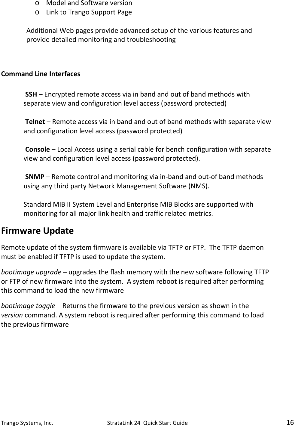 TrangoSystems,Inc.StrataLink24QuickStartGuide16o ModelandSoftwareversiono LinktoTrangoSupportPageAdditionalWebpagesprovideadvancedsetupofthevariousfeaturesandprovidedetailedmonitoringandtroubleshootingCommandLineInterfacesSSH–Encryptedremoteaccessviainbandandoutofbandmethodswithseparateviewandconfigurationlevelaccess(passwordprotected)Telnet–Remoteaccessviainbandandoutofbandmethodswithseparateviewandconfigurationlevelaccess(passwordprotected)Console–LocalAccessusingaserialcableforbenchconfigurationwithseparateviewandconfigurationlevelaccess(passwordprotected).SNMP–Remotecontrolandmonitoringviain‐bandandout‐ofbandmethodsusinganythirdpartyNetworkManagementSoftware(NMS).StandardMIBIISystemLevelandEnterpriseMIBBlocksaresupportedwithmonitoringforallmajorlinkhealthandtrafficrelatedmetrics.FirmwareUpdateRemoteupdateofthesystemfirmwareisavailableviaTFTPorFTP.TheTFTPdaemonmustbeenabledifTFTPisusedtoupdatethesystem.bootimageupgrade–upgradestheflashmemorywiththenewsoftwarefollowingTFTPorFTPofnewfirmwareintothesystem.Asystemrebootisrequiredafterperformingthiscommandtoloadthenewfirmwarebootimagetoggle–Returnsthefirmwaretothepreviousversionasshownintheversioncommand.Asystemrebootisrequiredafterperformingthiscommandtoloadthepreviousfirmware