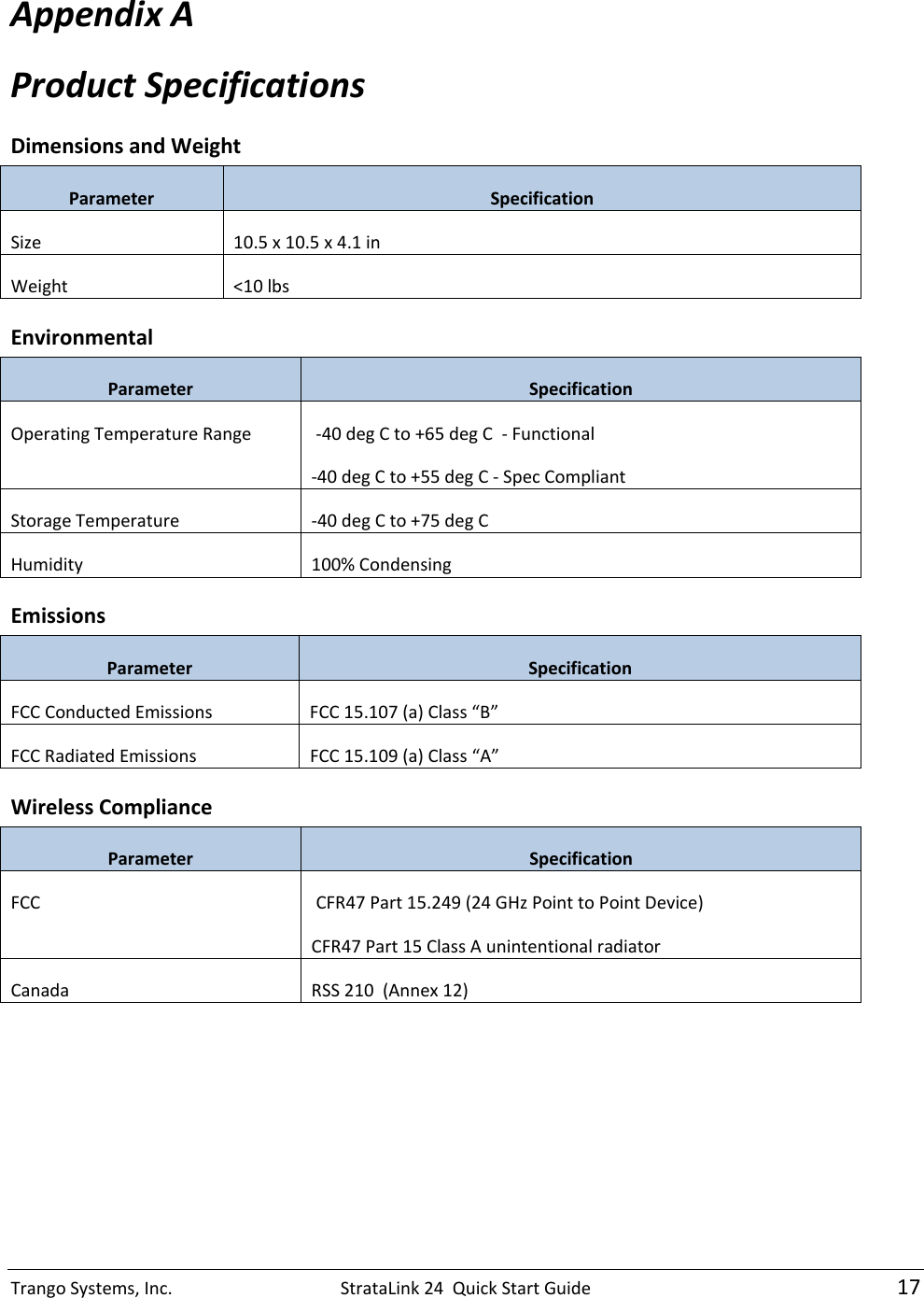 TrangoSystems,Inc.StrataLink24QuickStartGuide17AppendixAProductSpecificationsDimensionsandWeightParameterSpecificationSize10.5x10.5x4.1inWeight&lt;10lbsEnvironmentalParameterSpecificationOperatingTemperatureRange‐40degCto+65degC‐Functional‐40degCto+55degC‐SpecCompliantStorageTemperature‐40degCto+75degCHumidity100%CondensingEmissionsParameterSpecificationFCCConductedEmissionsFCC15.107(a)Class“B”FCCRadiatedEmissionsFCC15.109(a)Class“A”WirelessComplianceParameterSpecificationFCCCFR47Part15.249(24GHzPointtoPointDevice)CFR47Part15ClassAunintentionalradiatorCanadaRSS210(Annex12)