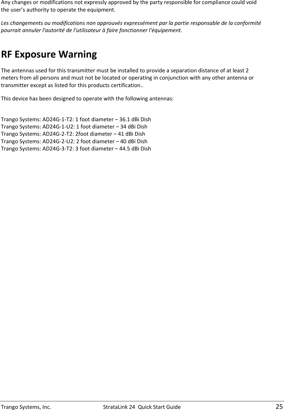 TrangoSystems,Inc.StrataLink24QuickStartGuide25Anychangesormodificationsnotexpresslyapprovedbythepartyresponsibleforcompliancecouldvoidtheuser’sauthoritytooperatetheequipment.Leschangementsoumodificationsnonapprouvésexpressémentparlapartieresponsabledelaconformitépourraitannulerl&apos;autoritédel&apos;utilisateuràfairefonctionnerl&apos;équipement.RFExposureWarningTheantennasusedforthistransmittermustbeinstalledtoprovideaseparationdistanceofatleast2metersfromallpersonsandmustnotbelocatedoroperatinginconjunctionwithanyotherantennaortransmitterexceptaslistedforthisproductscertification..Thisdevicehasbeendesignedtooperatewiththefollowingantennas:TrangoSystems:AD24G‐1‐T2:1footdiameter–36.1dBiDishTrangoSystems:AD24G‐1‐U2:1footdiameter–34dBiDishTrangoSystems:AD24G‐2‐T2:2footdiameter–41dBiDishTrangoSystems:AD24G‐2‐U2:2footdiameter–40dBiDishTrangoSystems:AD24G‐3‐T2:3footdiameter–44.5dBiDish