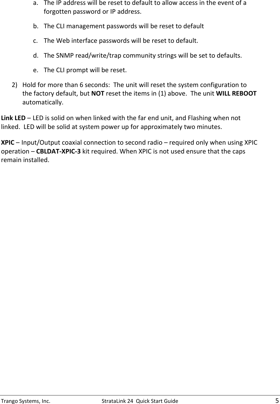 TrangoSystems,Inc.StrataLink24QuickStartGuide5a. TheIPaddresswillberesettodefaulttoallowaccessintheeventofaforgottenpasswordorIPaddress.b. TheCLImanagementpasswordswillberesettodefaultc. TheWebinterfacepasswordswillberesettodefault.d. TheSNMPread/write/trapcommunitystringswillbesettodefaults.e. TheCLIpromptwillbereset.2) Holdformorethan6seconds:Theunitwillresetthesystemconfigurationtothefactorydefault,butNOTresettheitemsin(1)above.TheunitWILLREBOOTautomatically.LinkLED–LEDissolidonwhenlinkedwiththefarendunit,andFlashingwhennotlinked.LEDwillbesolidatsystempowerupforapproximatelytwominutes.XPIC–Input/Outputcoaxialconnectiontosecondradio–requiredonlywhenusingXPICoperation–CBLDAT‐XPIC‐3kitrequired.WhenXPICisnotusedensurethatthecapsremaininstalled. 