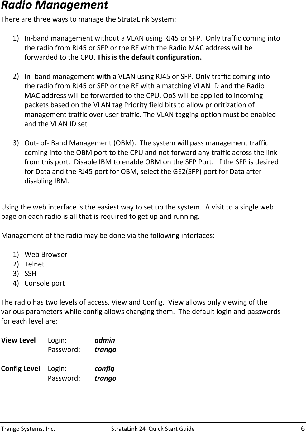TrangoSystems,Inc.StrataLink24QuickStartGuide6RadioManagementTherearethreewaystomanagetheStrataLinkSystem:1) In‐bandmanagementwithoutaVLANusingRJ45orSFP.OnlytrafficcomingintotheradiofromRJ45orSFPortheRFwiththeRadioMACaddresswillbeforwardedtotheCPU.Thisisthedefaultconfiguration.2) In‐bandmanagementwithaVLANusingRJ45orSFP.OnlytrafficcomingintotheradiofromRJ45orSFPortheRFwithamatchingVLANIDandtheRadioMACaddresswillbeforwardedtotheCPU.QoSwillbeappliedtoincomingpacketsbasedontheVLANtagPriorityfieldbitstoallowprioritizationofmanagementtrafficoverusertraffic.TheVLANtaggingoptionmustbeenabledandtheVLANIDset3) Out‐of‐BandManagement(OBM).ThesystemwillpassmanagementtrafficcomingintotheOBMporttotheCPUandnotforwardanytrafficacrossthelinkfromthisport.DisableIBMtoenableOBMontheSFPPort.IftheSFPisdesiredforDataandtheRJ45portforOBM,selecttheGE2(SFP)portforDataafterdisablingIBM.Usingthewebinterfaceistheeasiestwaytosetupthesystem.Avisittoasinglewebpageoneachradioisallthatisrequiredtogetupandrunning.Managementoftheradiomaybedoneviathefollowinginterfaces:1) WebBrowser2) Telnet3) SSH4) ConsoleportTheradiohastwolevelsofaccess,ViewandConfig.Viewallowsonlyviewingofthevariousparameterswhileconfigallowschangingthem.Thedefaultloginandpasswordsforeachlevelare:ViewLevelLogin:  adminPassword:trangoConfigLevelLogin:  configPassword:trango