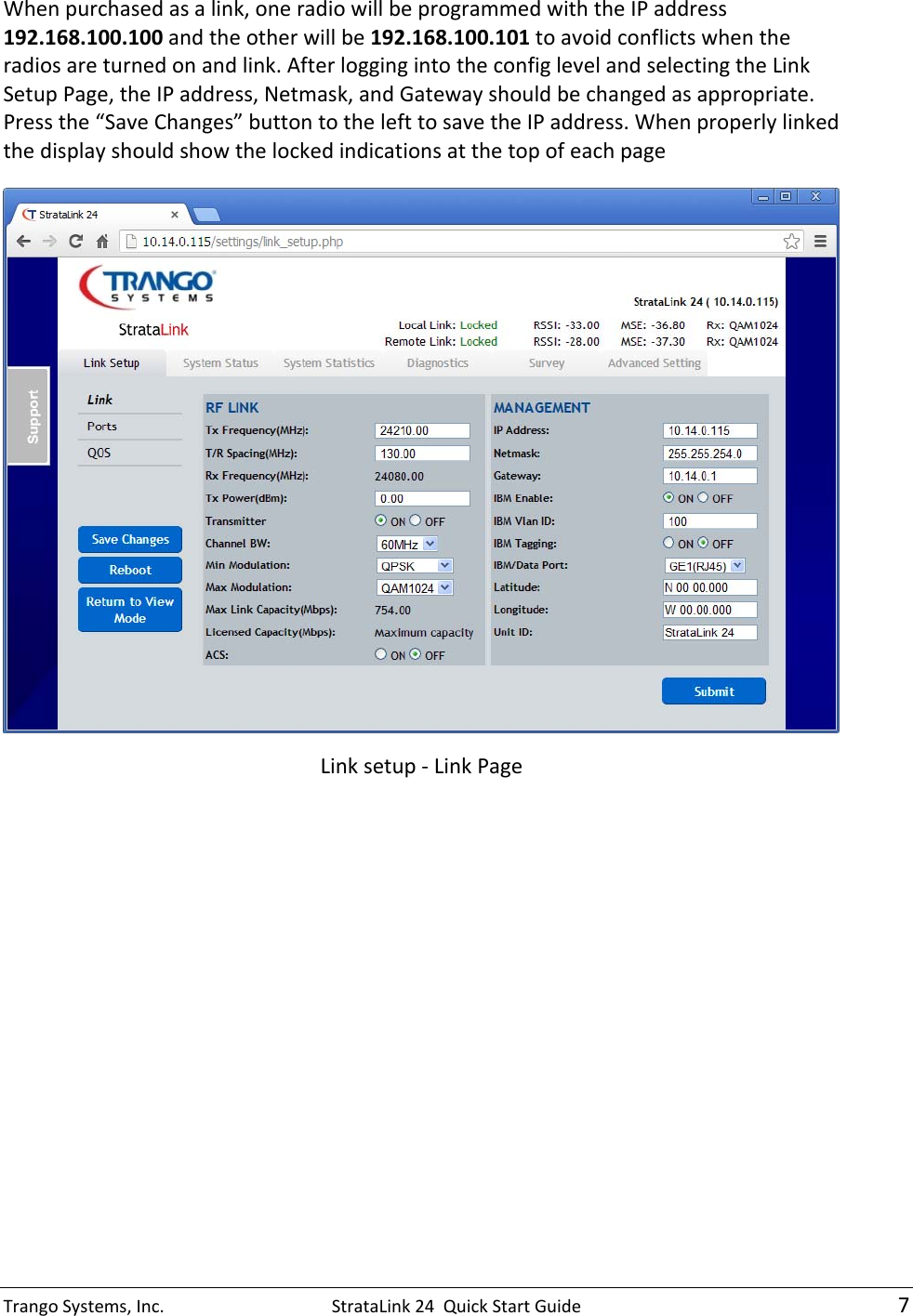 TrangoSystems,Inc.StrataLink24QuickStartGuide7Whenpurchasedasalink,oneradiowillbeprogrammedwiththeIPaddress192.168.100.100andtheotherwillbe192.168.100.101toavoidconflictswhentheradiosareturnedonandlink.AfterloggingintotheconfiglevelandselectingtheLinkSetupPage,theIPaddress,Netmask,andGatewayshouldbechangedasappropriate.Pressthe“SaveChanges”buttontothelefttosavetheIPaddress.WhenproperlylinkedthedisplayshouldshowthelockedindicationsatthetopofeachpageLinksetup‐LinkPage