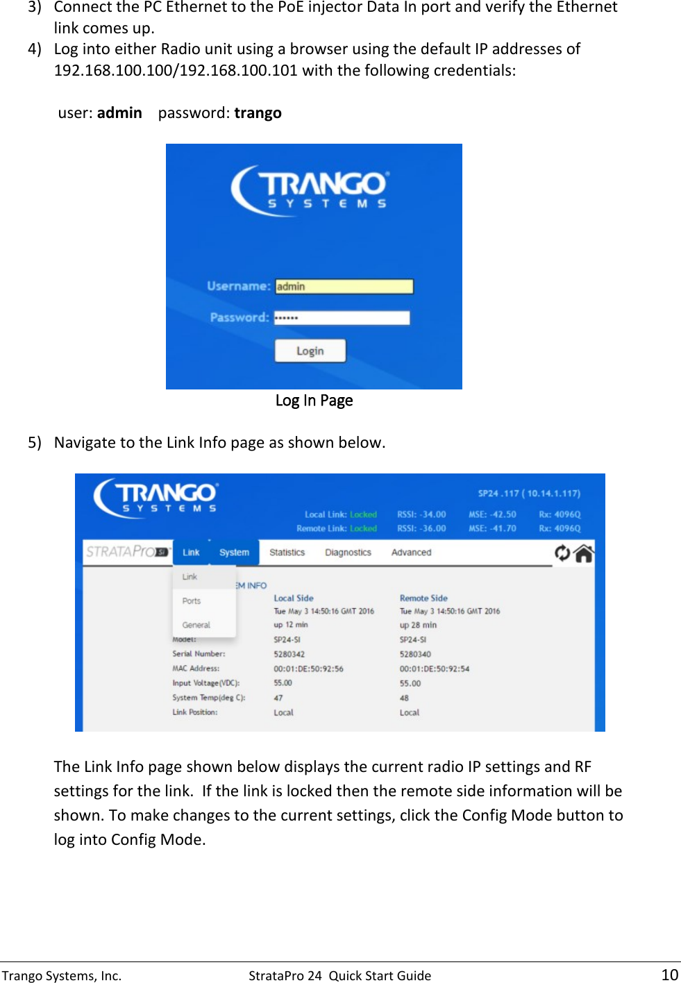 Trango Systems, Inc.  StrataPro 24  Quick Start Guide   10 3) Connect the PC Ethernet to the PoE injector Data In port and verify the Ethernet link comes up. 4) Log into either Radio unit using a browser using the default IP addresses of 192.168.100.100/192.168.100.101 with the following credentials:   user: admin   password: trango   Log In Page  5) Navigate to the Link Info page as shown below.    The Link Info page shown below displays the current radio IP settings and RF settings for the link.  If the link is locked then the remote side information will be shown. To make changes to the current settings, click the Config Mode button to log into Config Mode.   