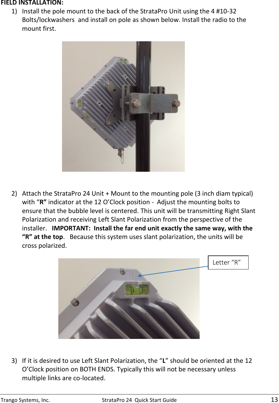 Trango Systems, Inc.  StrataPro 24  Quick Start Guide   13 FIELD INSTALLATION: 1) Install the pole mount to the back of the StrataPro Unit using the 4 #10-32 Bolts/lockwashers  and install on pole as shown below. Install the radio to the mount first.     2) Attach the StrataPro 24 Unit + Mount to the mounting pole (3 inch diam typical) with “R” indicator at the 12 O’Clock position -  Adjust the mounting bolts to ensure that the bubble level is centered. This unit will be transmitting Right Slant Polarization and receiving Left Slant Polarization from the perspective of the installer.   IMPORTANT:  Install the far end unit exactly the same way, with the “R” at the top.   Because this system uses slant polarization, the units will be cross polarized.                  3) If it is desired to use Left Slant Polarization, the “L” should be oriented at the 12 O’Clock position on BOTH ENDS. Typically this will not be necessary unless multiple links are co-located. Letter “R”  