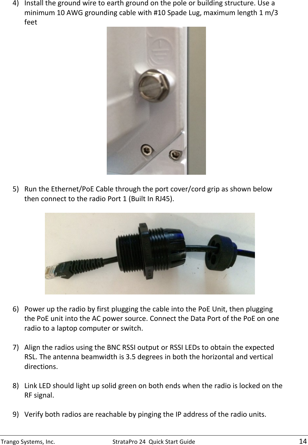 Trango Systems, Inc.  StrataPro 24  Quick Start Guide   14 4) Install the ground wire to earth ground on the pole or building structure. Use a minimum 10 AWG grounding cable with #10 Spade Lug, maximum length 1 m/3 feet   5) Run the Ethernet/PoE Cable through the port cover/cord grip as shown below then connect to the radio Port 1 (Built In RJ45).     6) Power up the radio by first plugging the cable into the PoE Unit, then plugging the PoE unit into the AC power source. Connect the Data Port of the PoE on one radio to a laptop computer or switch.  7) Align the radios using the BNC RSSI output or RSSI LEDs to obtain the expected RSL. The antenna beamwidth is 3.5 degrees in both the horizontal and vertical directions.  8) Link LED should light up solid green on both ends when the radio is locked on the RF signal.  9) Verify both radios are reachable by pinging the IP address of the radio units. 